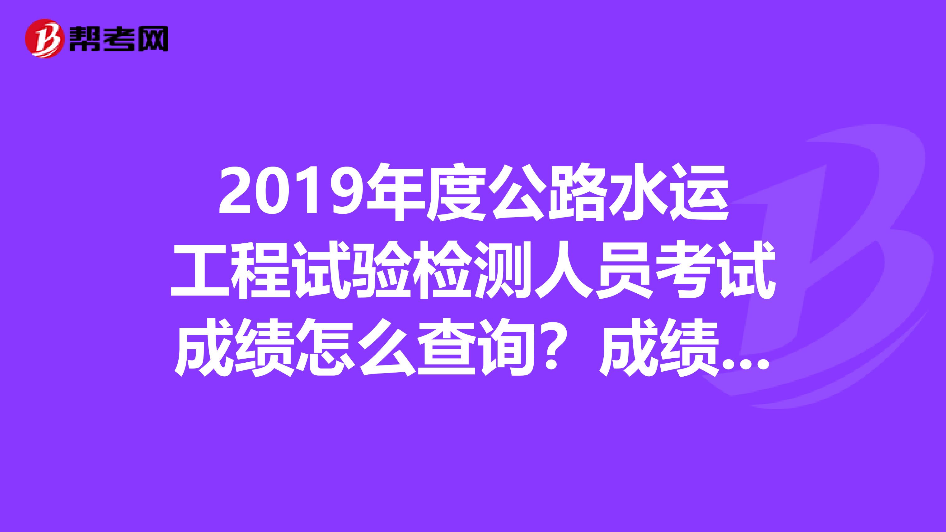 2019年度公路水运工程试验检测人员考试成绩怎么查询?成绩什么时候出来?