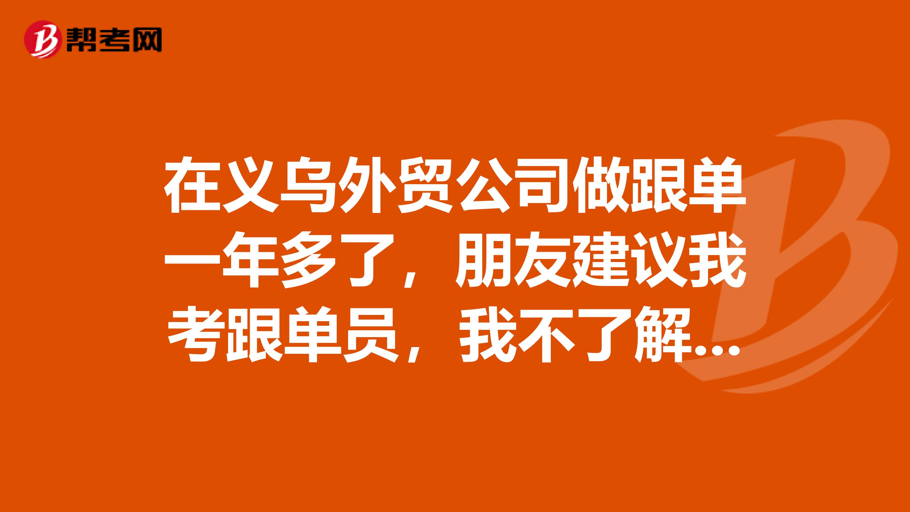 在义乌外贸公司做跟单一年多了，朋友建议我考跟单员，我不了解，能说一下考试要考些什么吗？