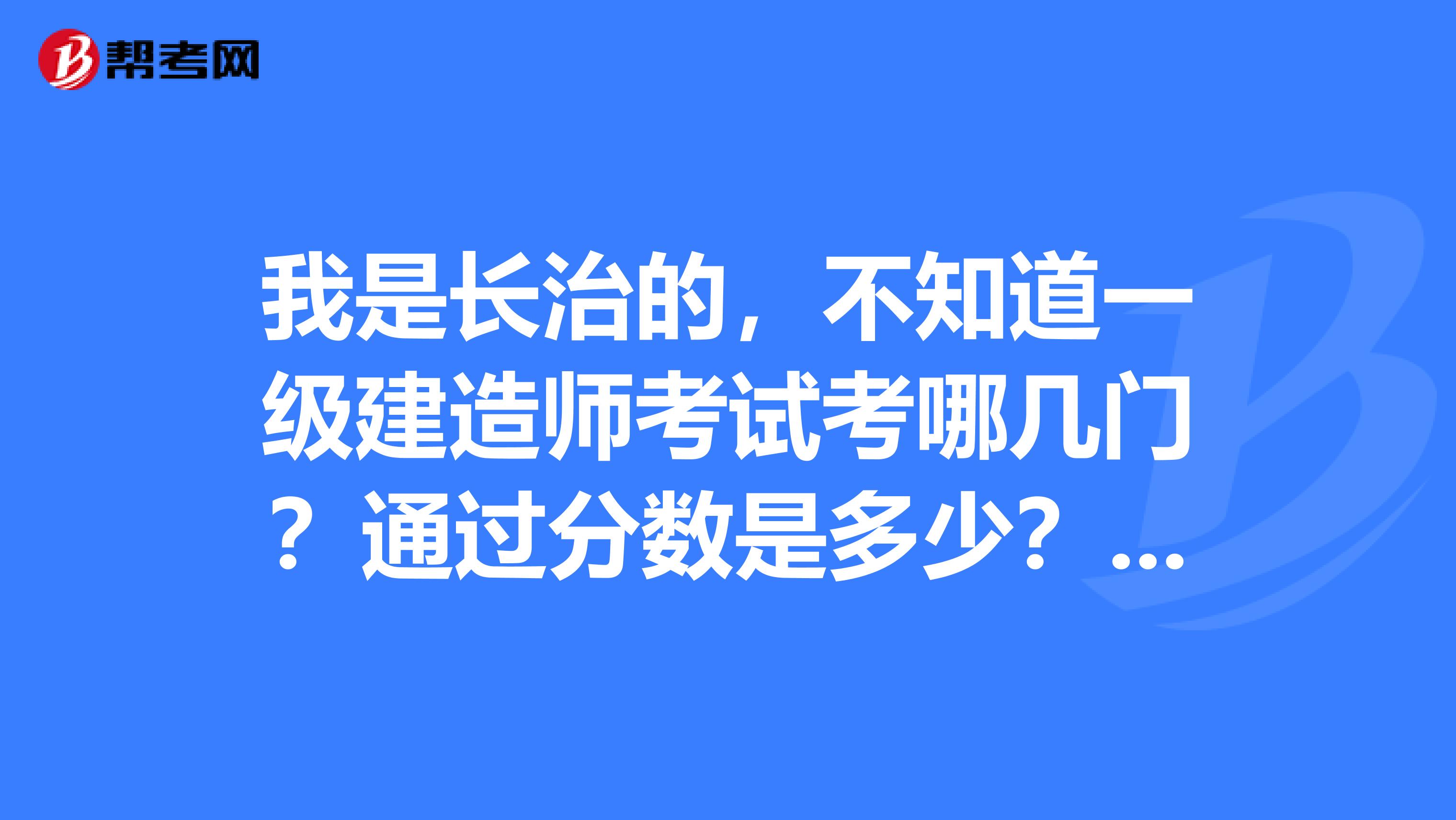 我是长治的，不知道一级建造师考试考哪几门？通过分数是多少？谢谢！