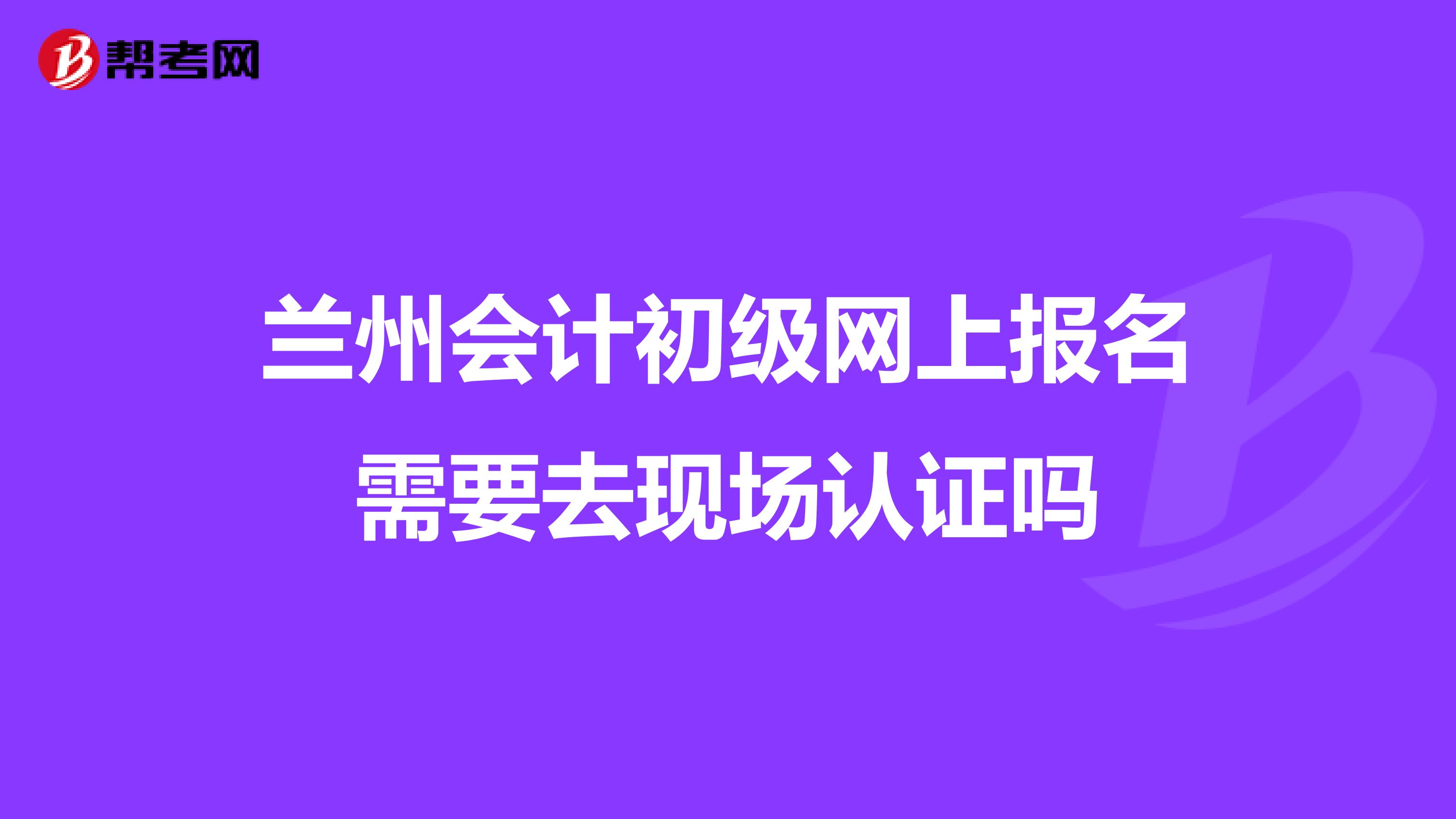 兰州会计初级网上报名需要去现场认证吗