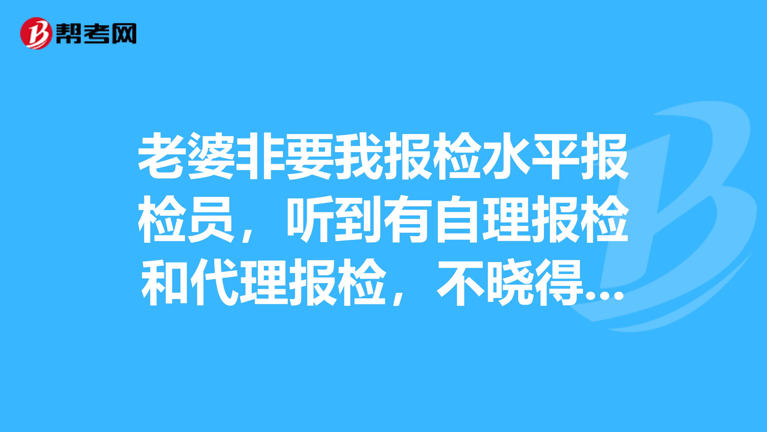 老婆非要我报检水平报检员,听到有自理报检和代理报检,不晓得有什么异同?