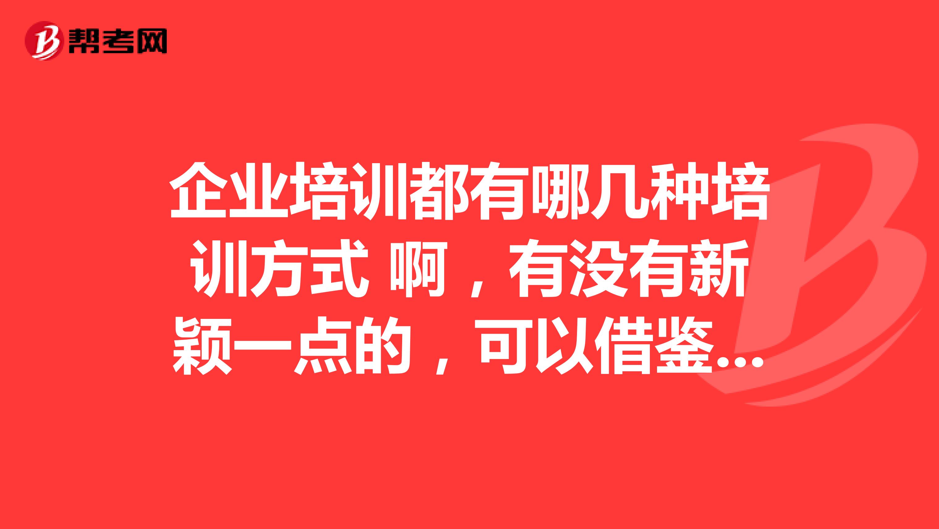 企业培训都有哪几种培训方式 啊,有没有新颖一点的,可以借鉴的。跪求!!!感谢