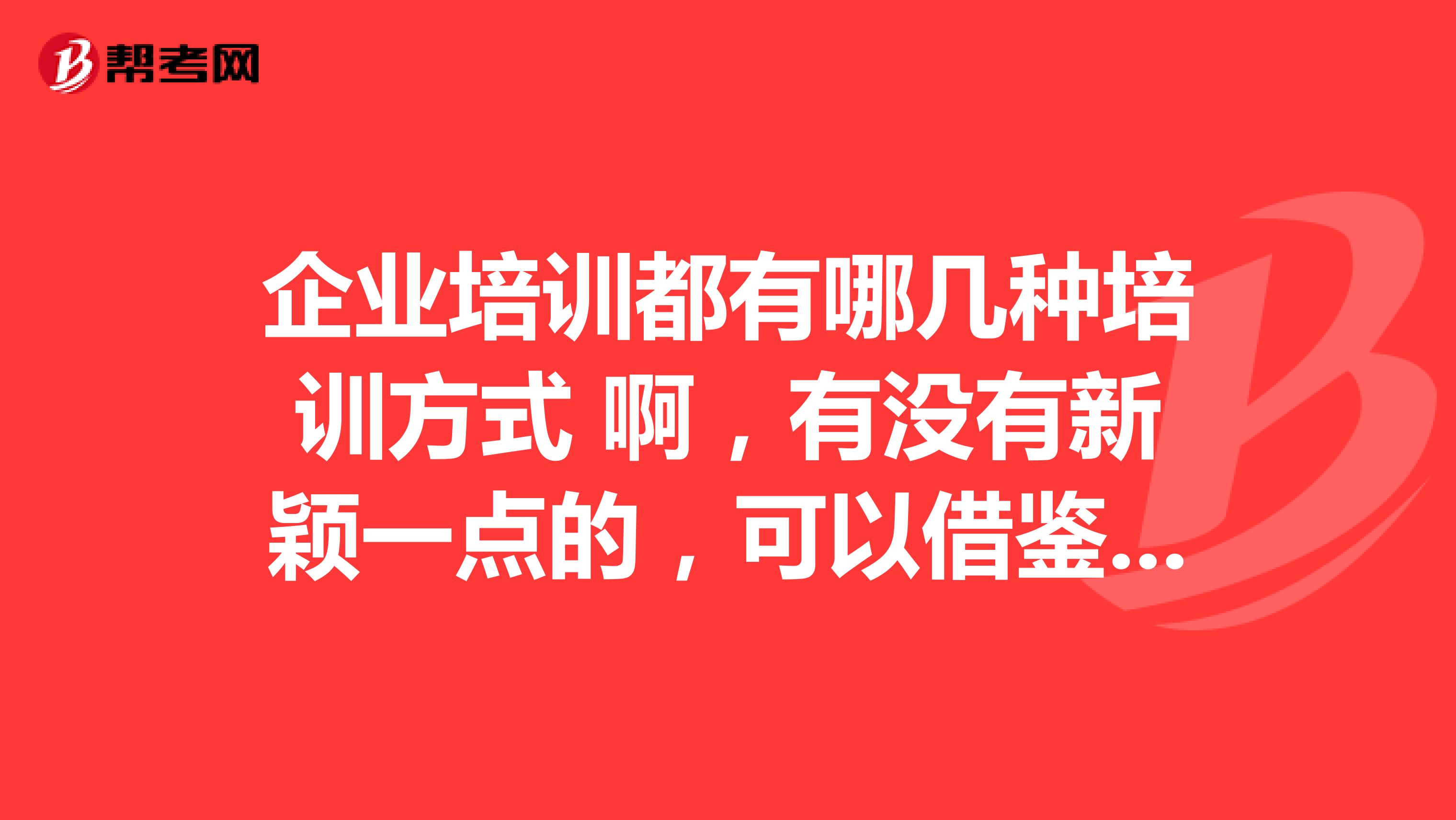 企业培训都有哪几种培训方式 啊，有没有新颖一点的，可以借鉴的。跪求！！！感谢