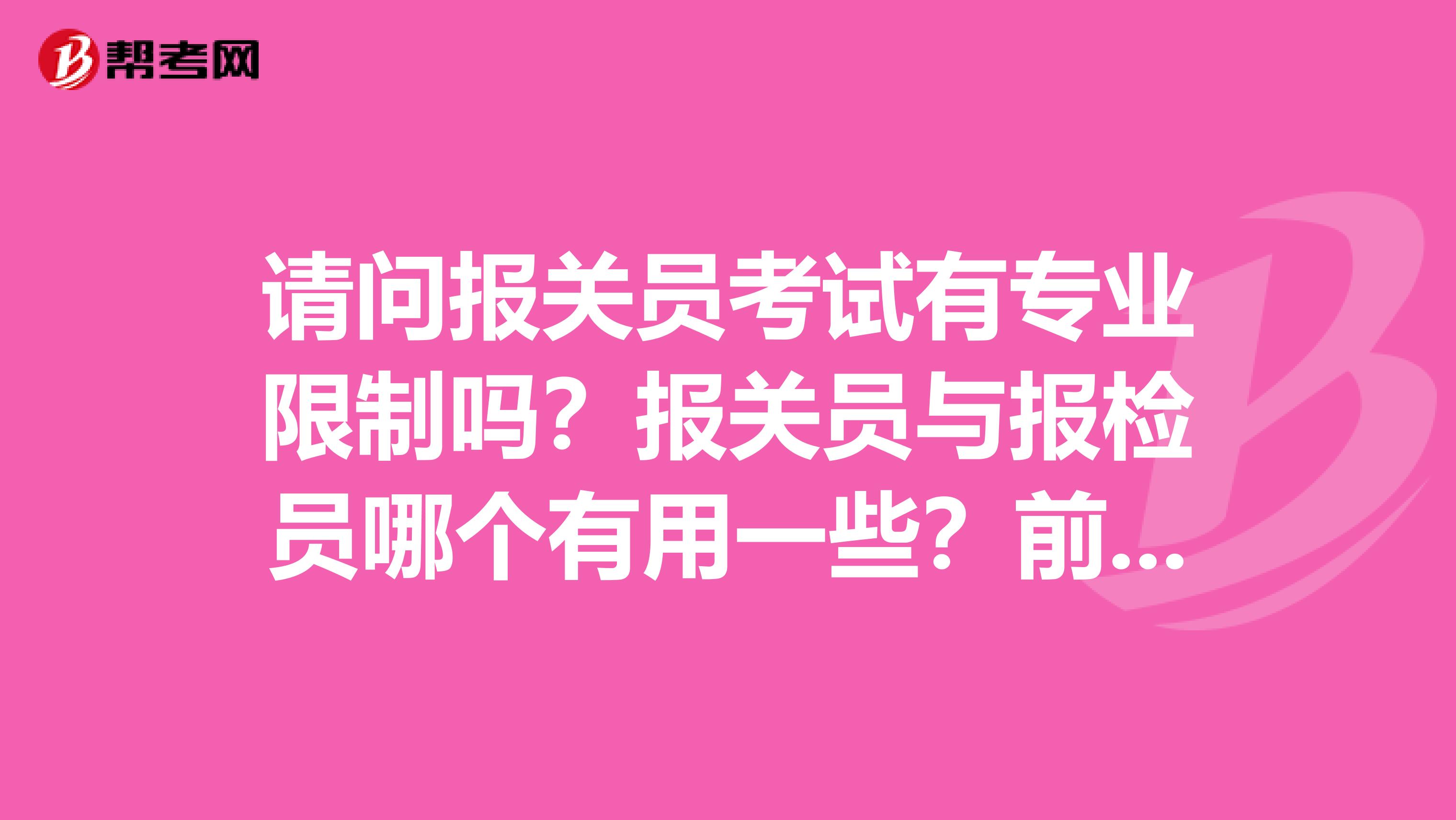 请问报关员考试有专业限制吗?报关员与报检员哪个有用一些?前同事想考