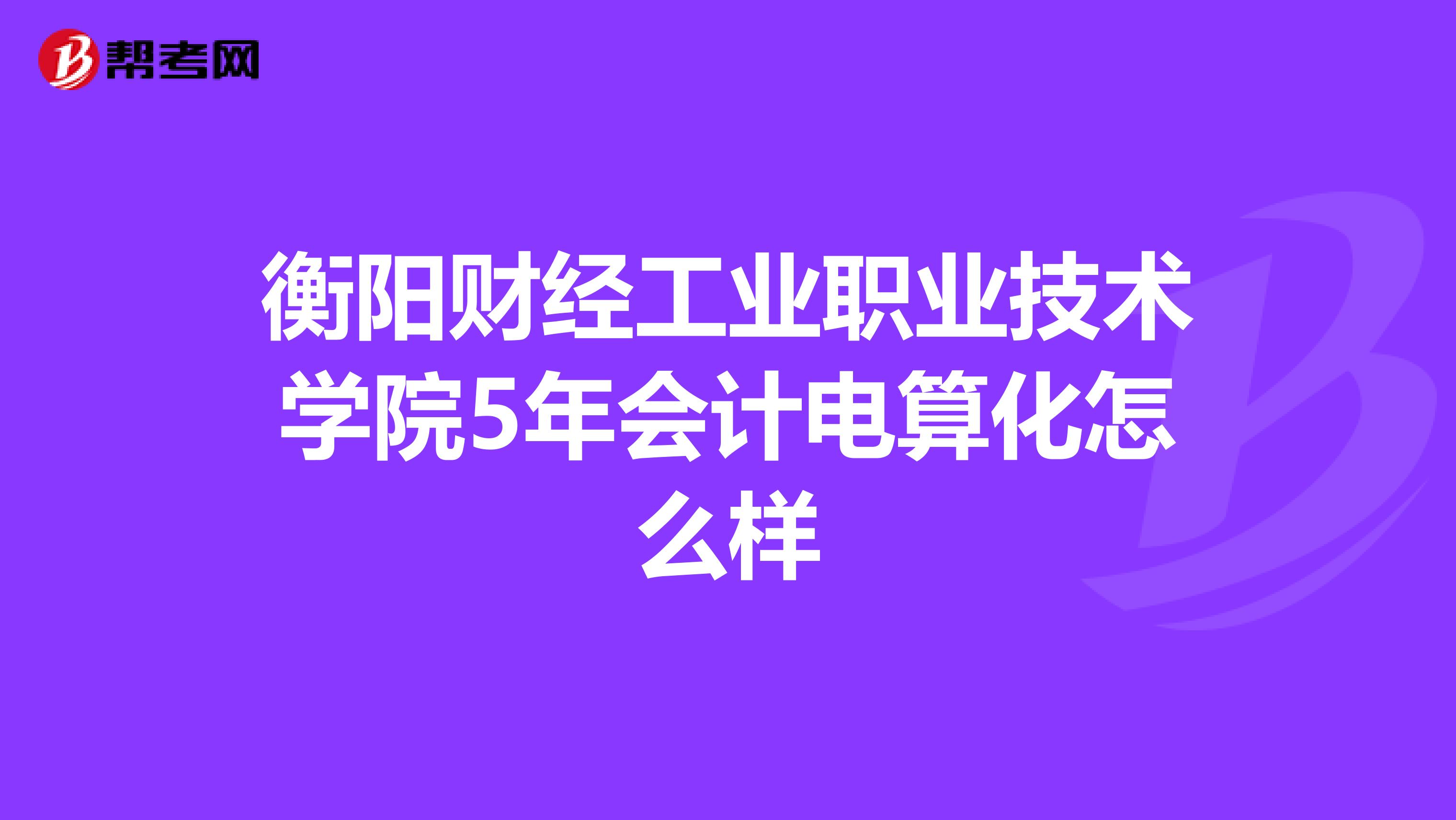 衡阳财经工业职业技术学院5年会计电算化怎么样
