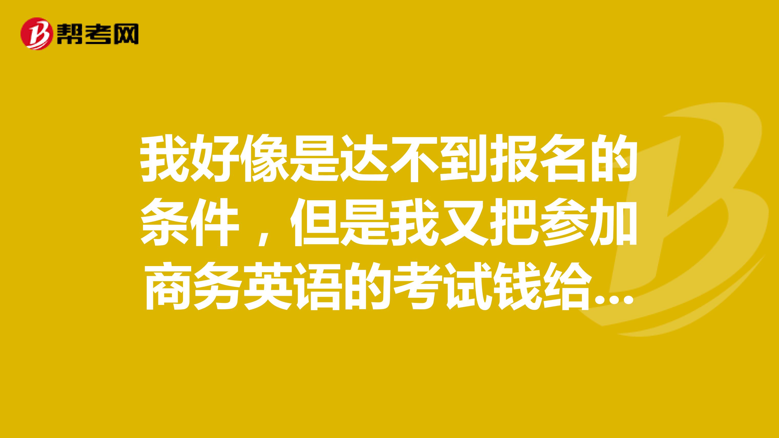 我好像是达不到报名的条件,但是我又把参加商务英语的考试钱给了,请问现在是可以退的吗?