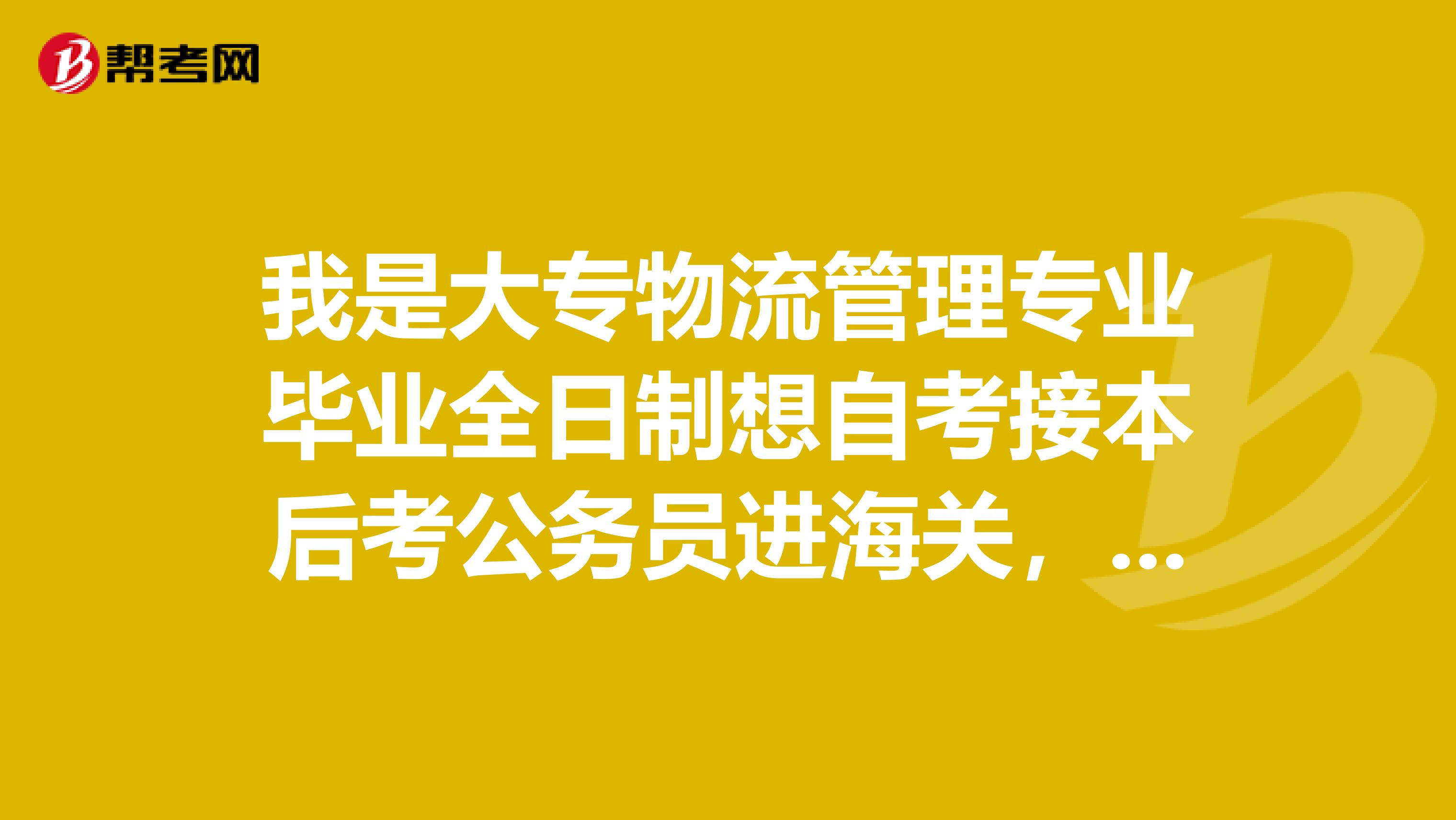 我是大专物流管理专业毕业全日制想自考接本后考公务员进海关，那我自考接本学什么专业好呢？