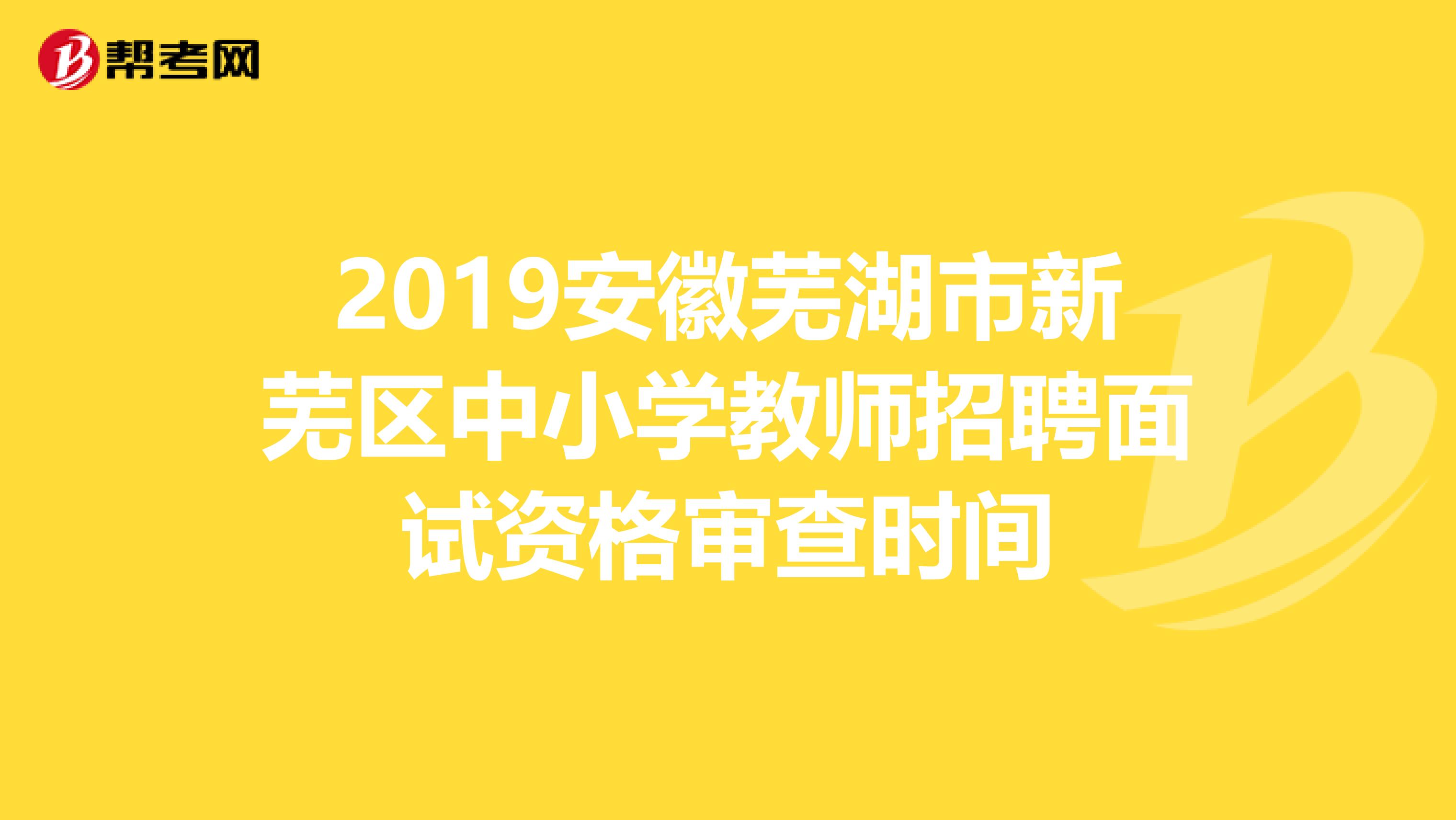 2019安徽芜湖市新芜区中小学教师招聘面试资格审查时间