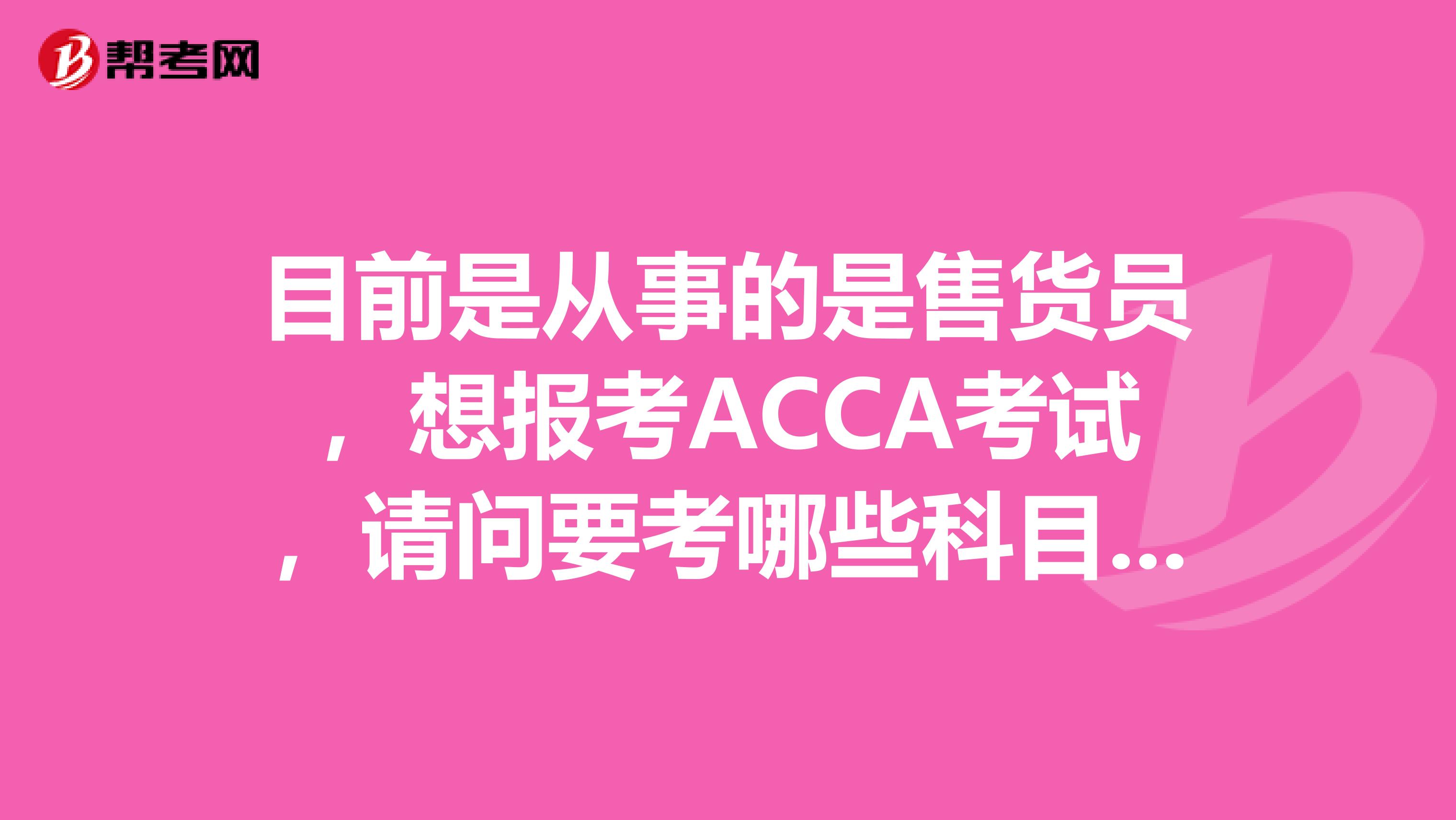目前是从事的是售货员，想报考ACCA考试，请问要考哪些科目啊？