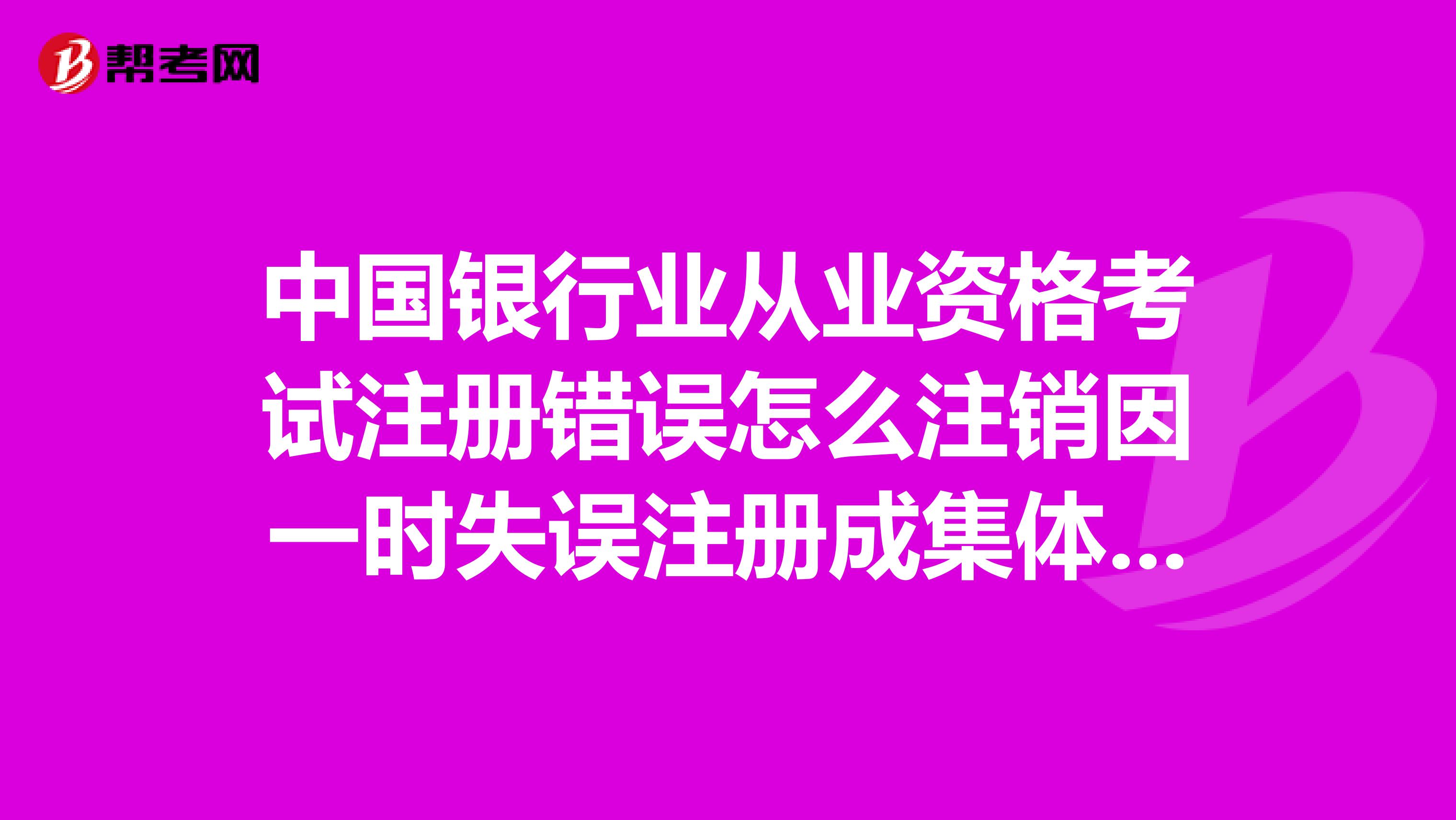 中國銀行業從業資格考試注冊錯誤怎么注銷因一時失誤注冊成集體的了，應該是考試進入。