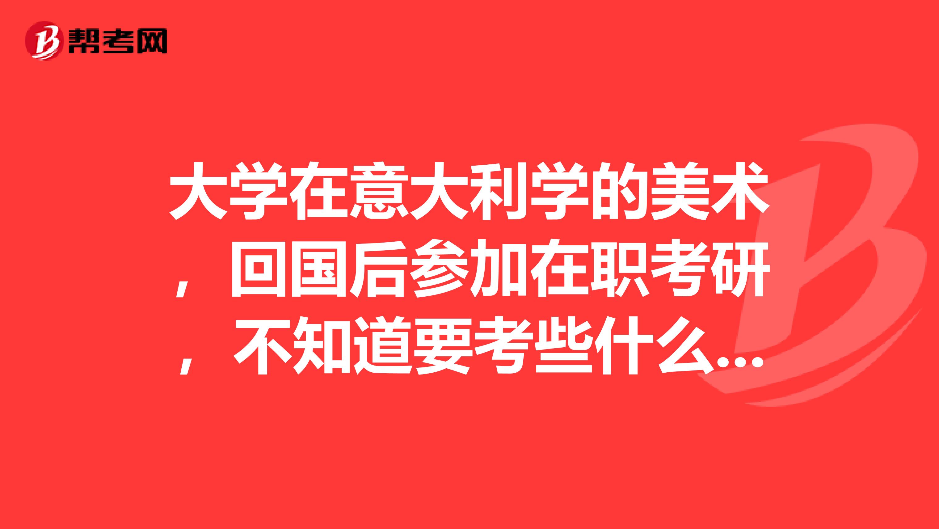 大学在意大利学的美术,回国后参加在职考研,不知道要考些什么?希望大家可以帮帮我