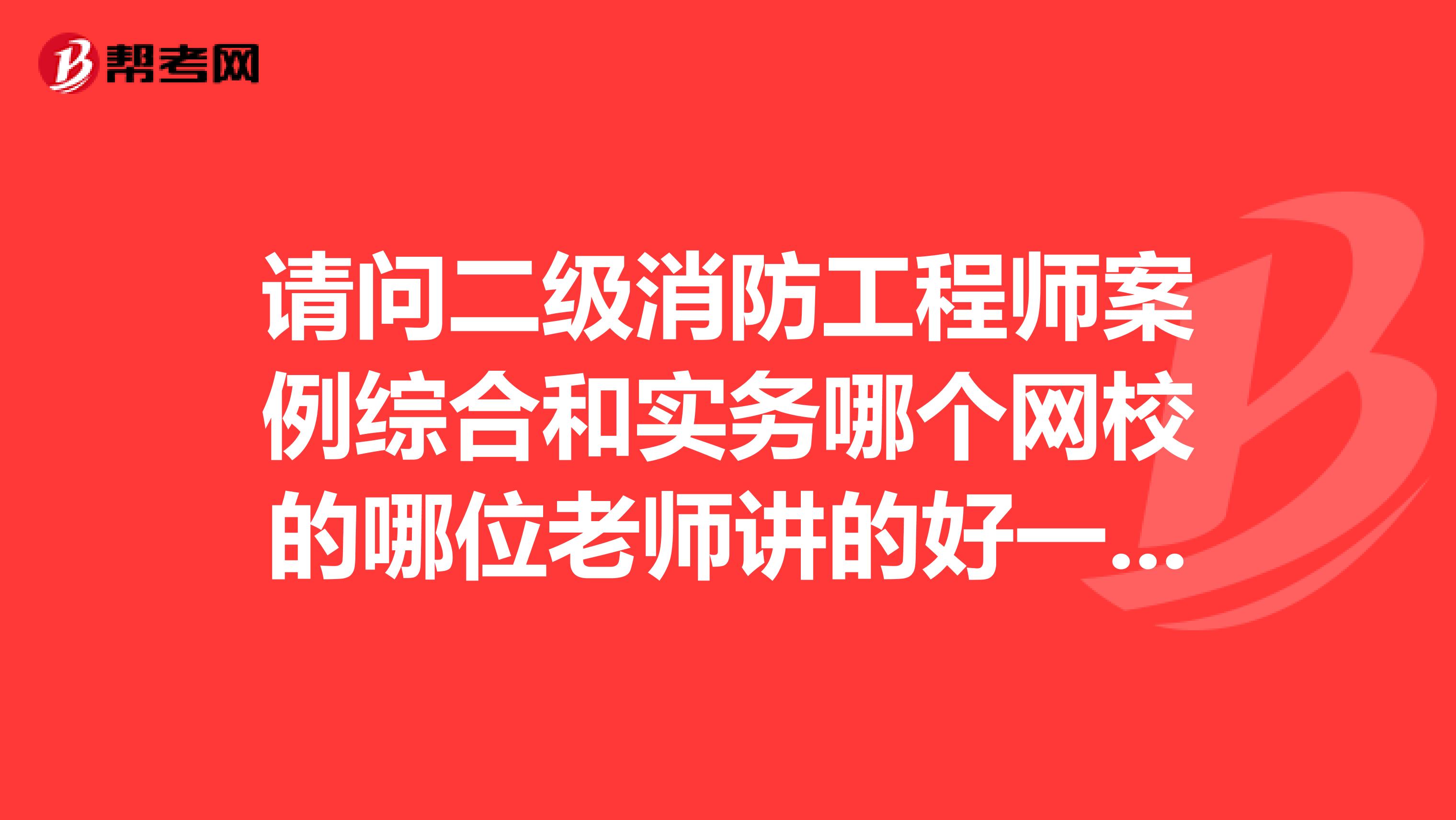 请问二级消防工程师案例综合和实务哪个网校的哪位老师讲的好一点，高悬赏，求指导