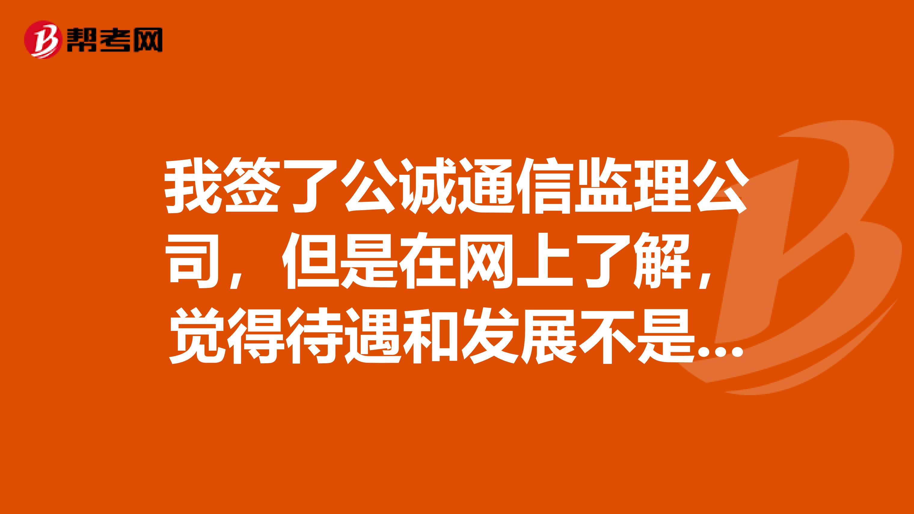 我签了公诚通信监理公司,但是在网上了解,觉得待遇和发展不是太好,有了解这个公司的朋友帮忙吗?