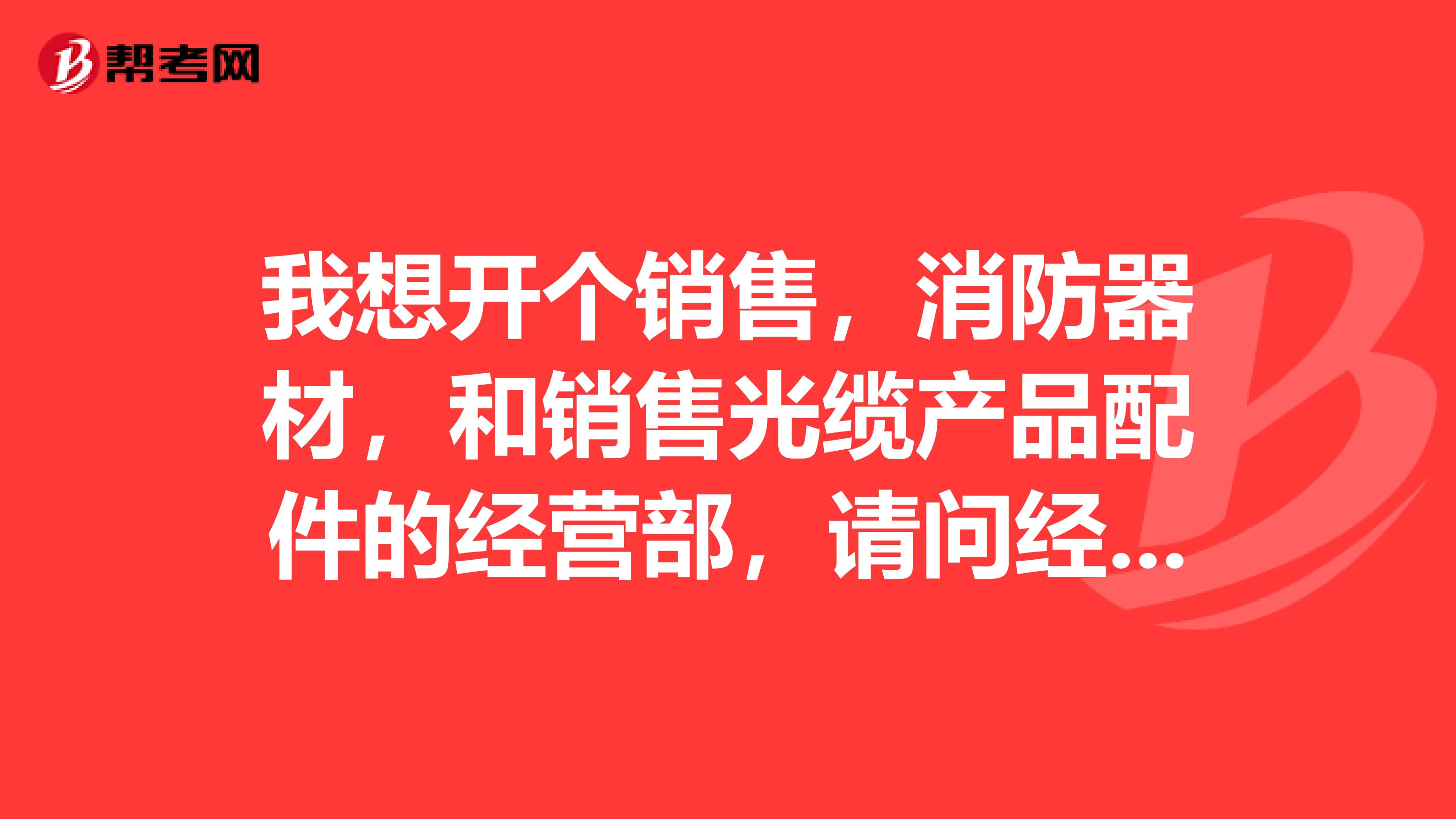 我想开个销售,消防器材,和销售光缆产品配件的经营部,请问经营范围怎么写?如何申请?