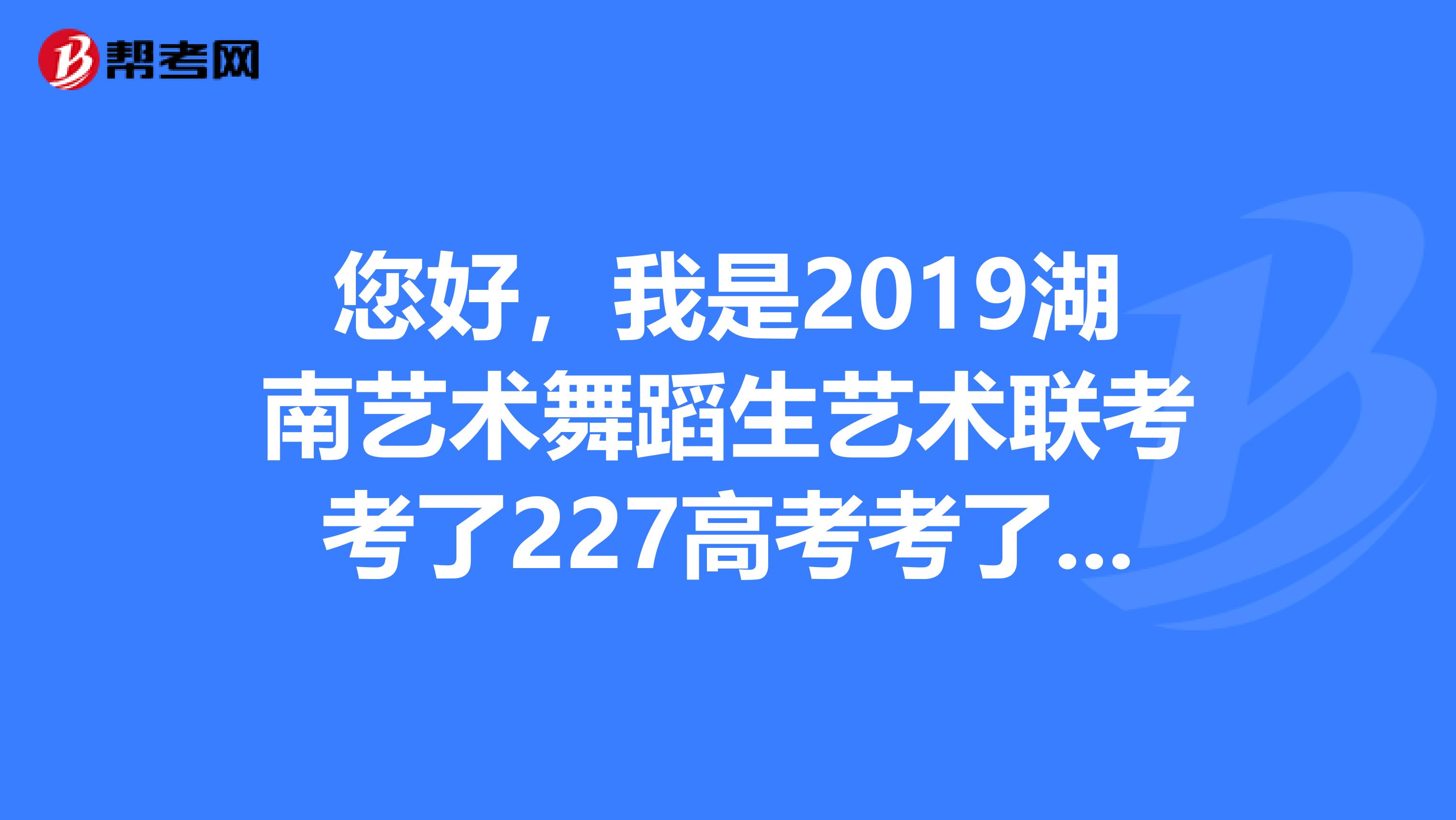 您好,我是2019湖南艺术舞蹈生艺术联考考了227高考考了293可以填