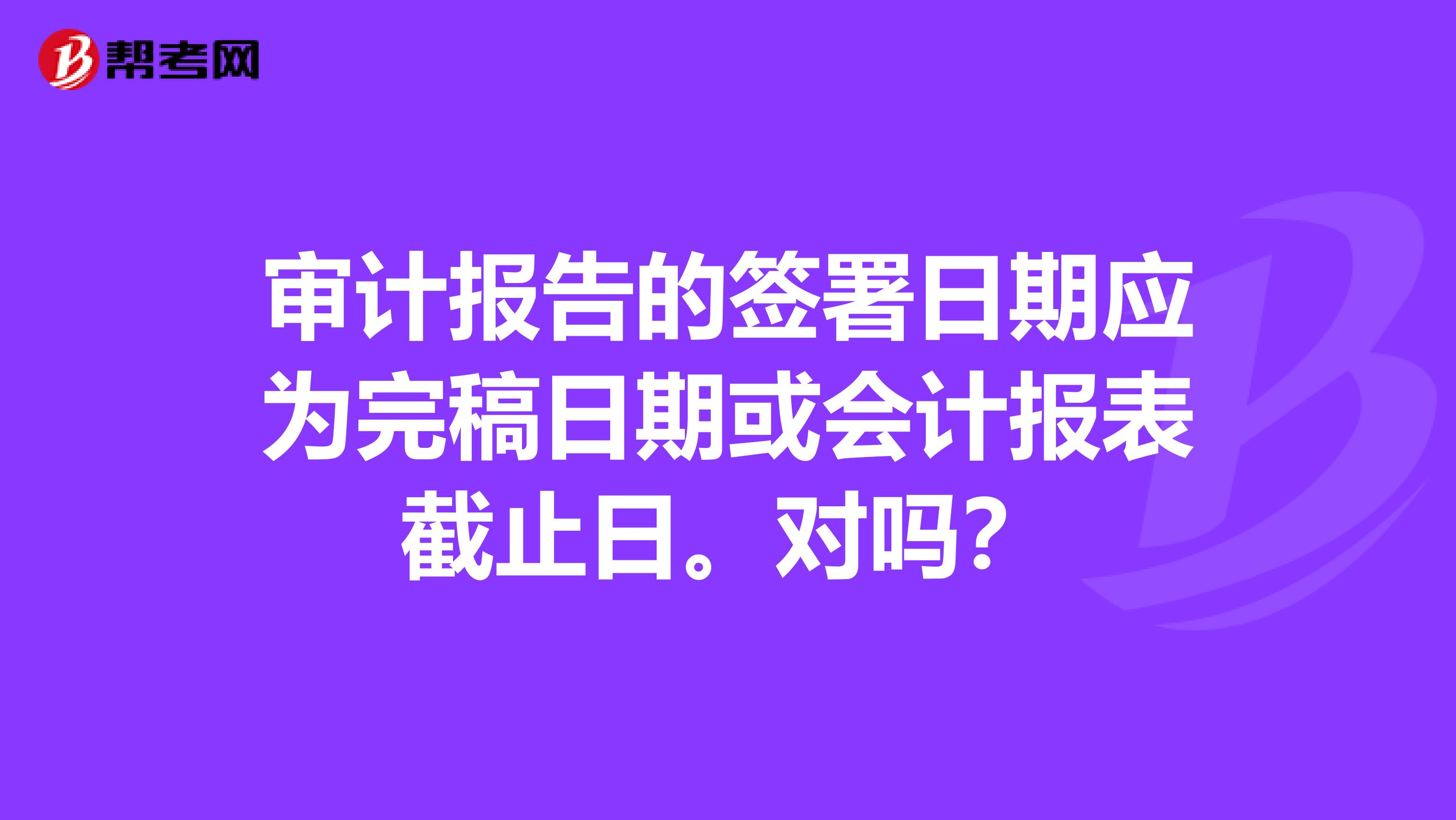 审计报告的签署日期应为完稿日期或会计报表截止日。对吗?