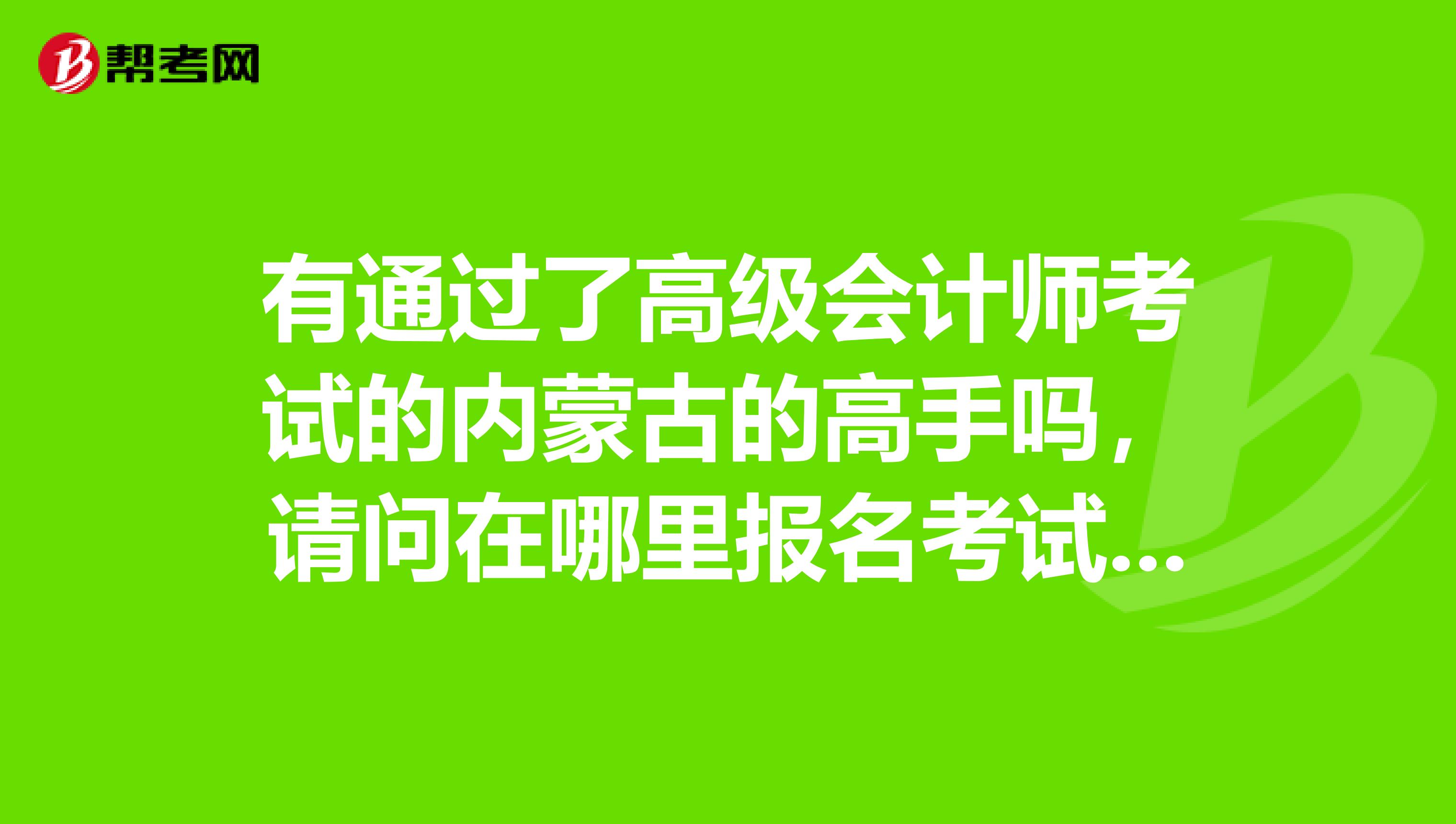 有通过了高级会计师考试的内蒙古的高手吗，请问在哪里报名考试？具体怎么做