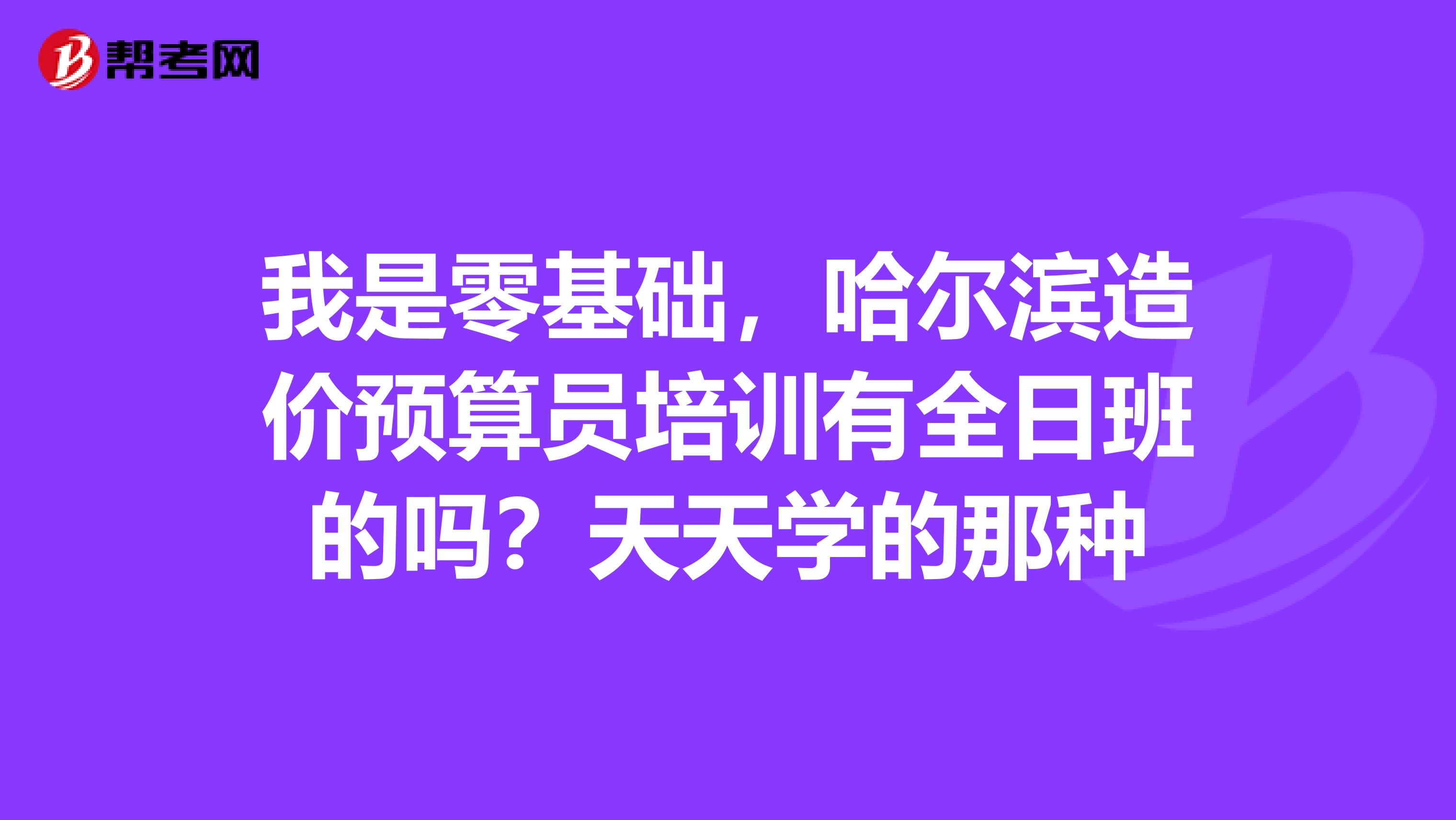 我是零基础,哈尔滨造价预算员培训有全日班的吗?天天学的那种