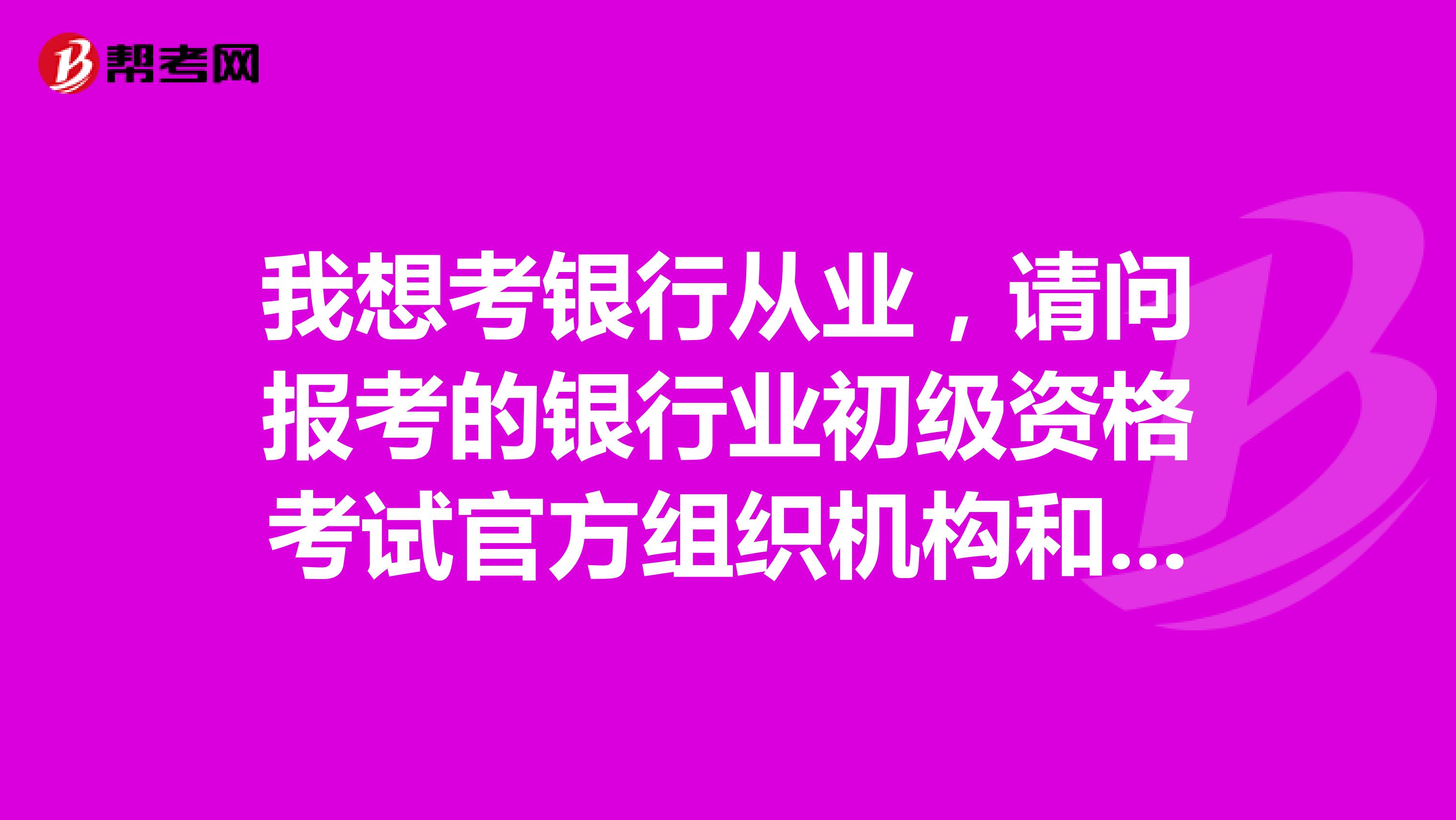 我想考银行从业,请问报考的银行业初级资格考试官方组织机构和官方网站是什么?