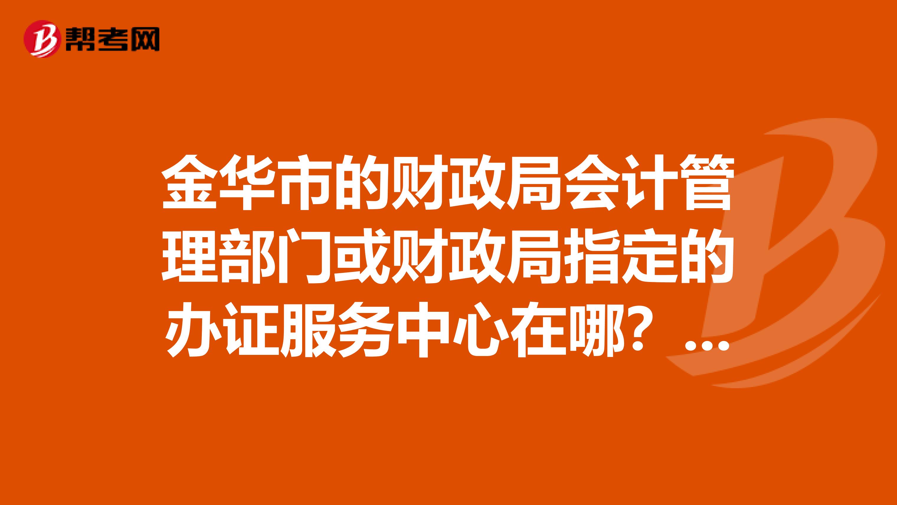 金华市的财政局会计管理部门或财政局指定的办证服务中心在哪？会计从业资格证考出了，不知道去哪领证