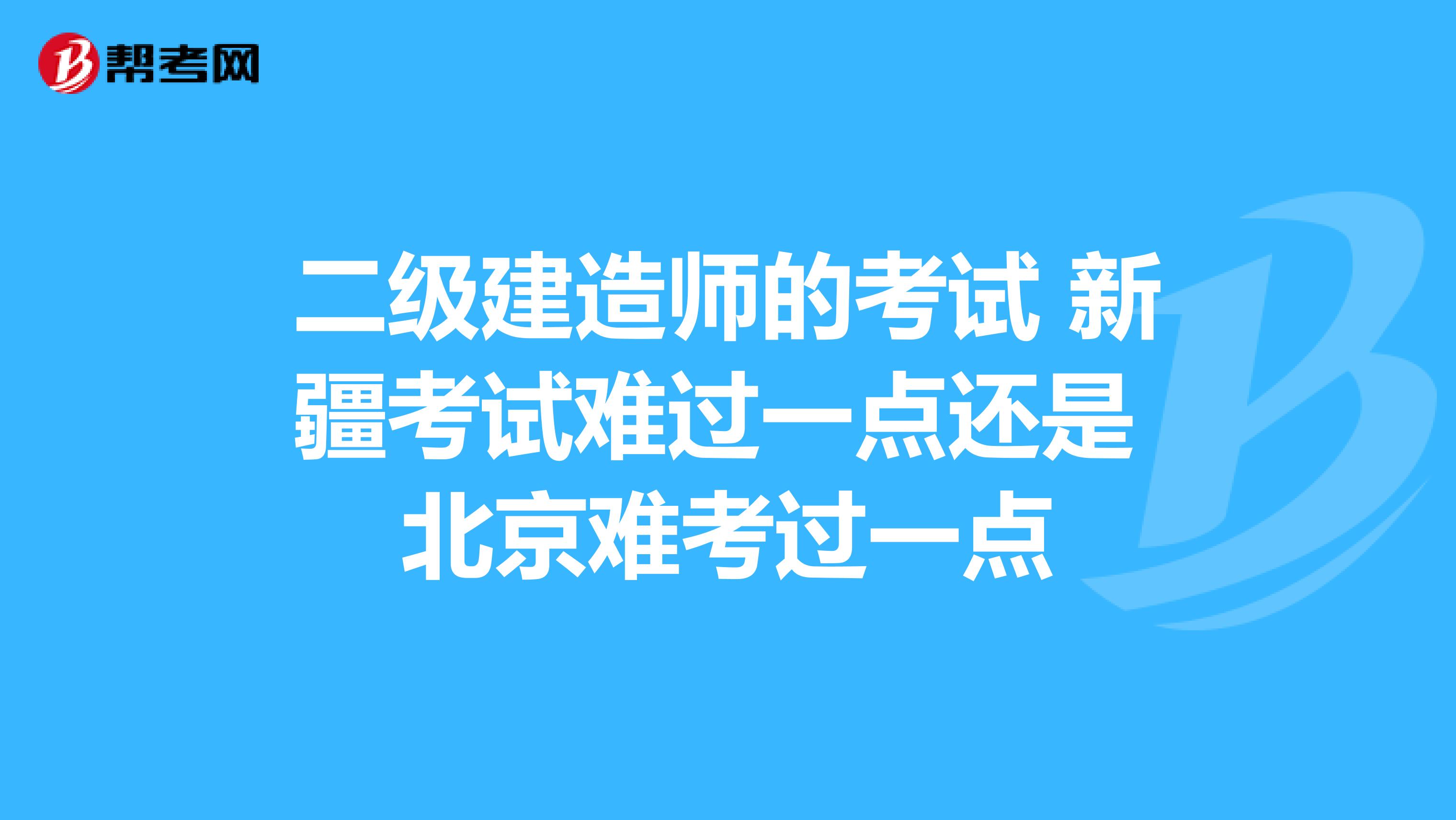 二级建造师的考试 新疆考试难过一点还是 北京难考过一点