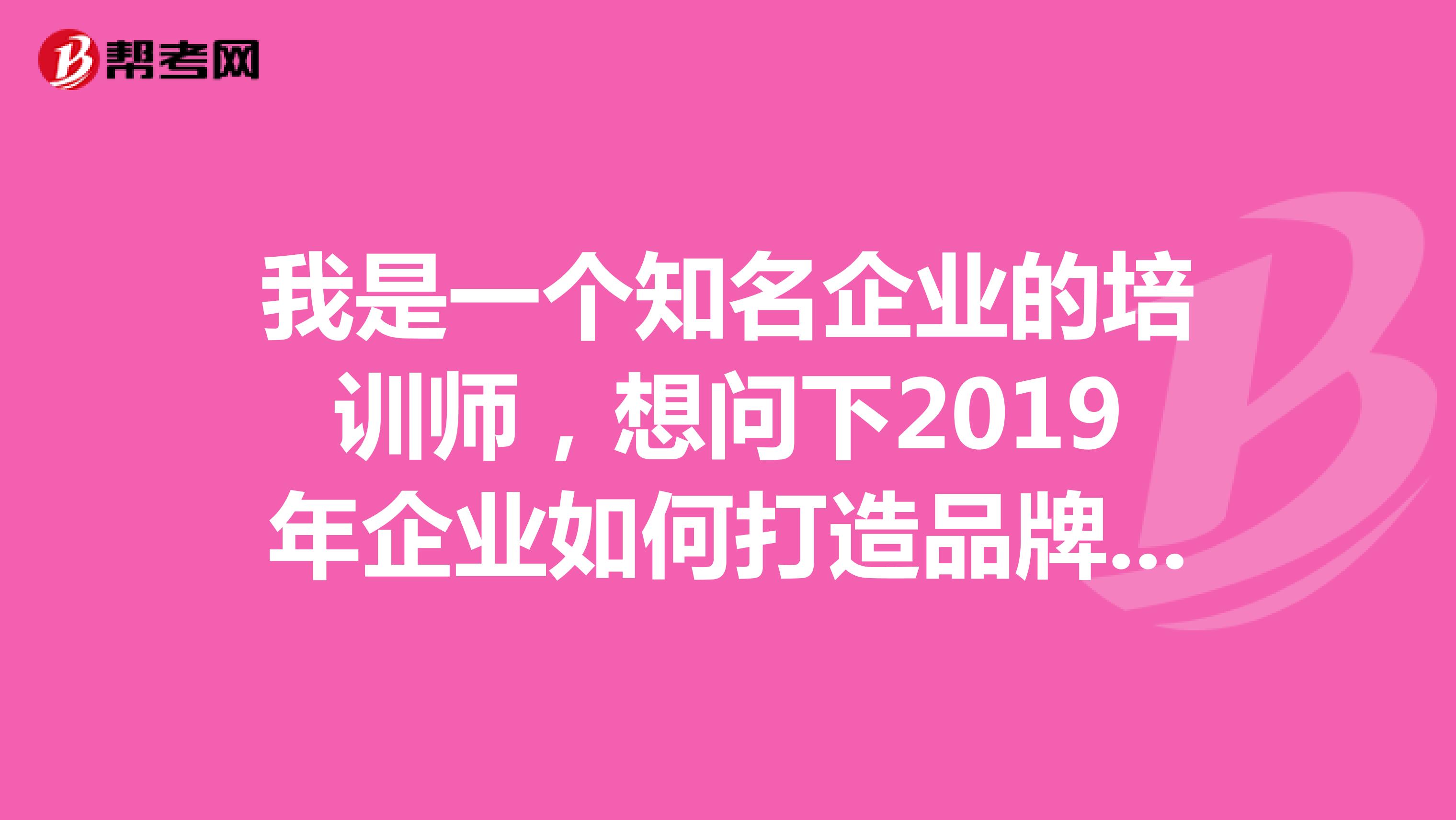 我是一个知名企业的培训师,想问下2019年企业如何打造品牌形象扩大品牌知名度之类的培训?