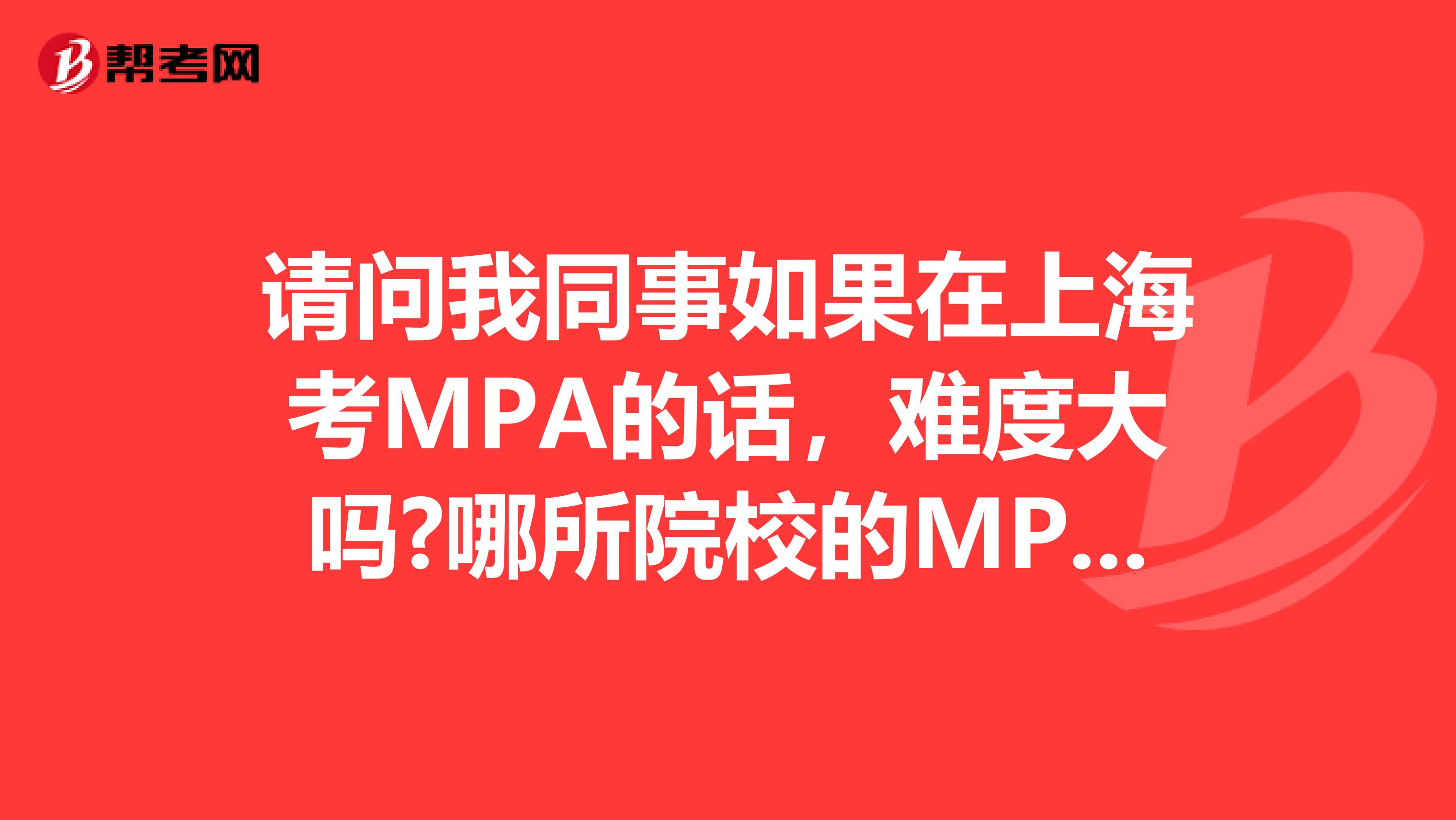 请问我同事如果在上海考MPA的话，难度大吗?哪所院校的MPA比较好?