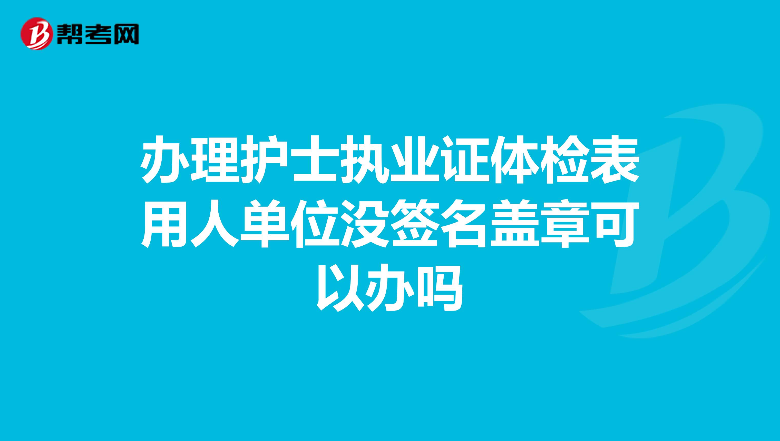 办理护士执业证体检表用人单位没签名盖章可以办吗