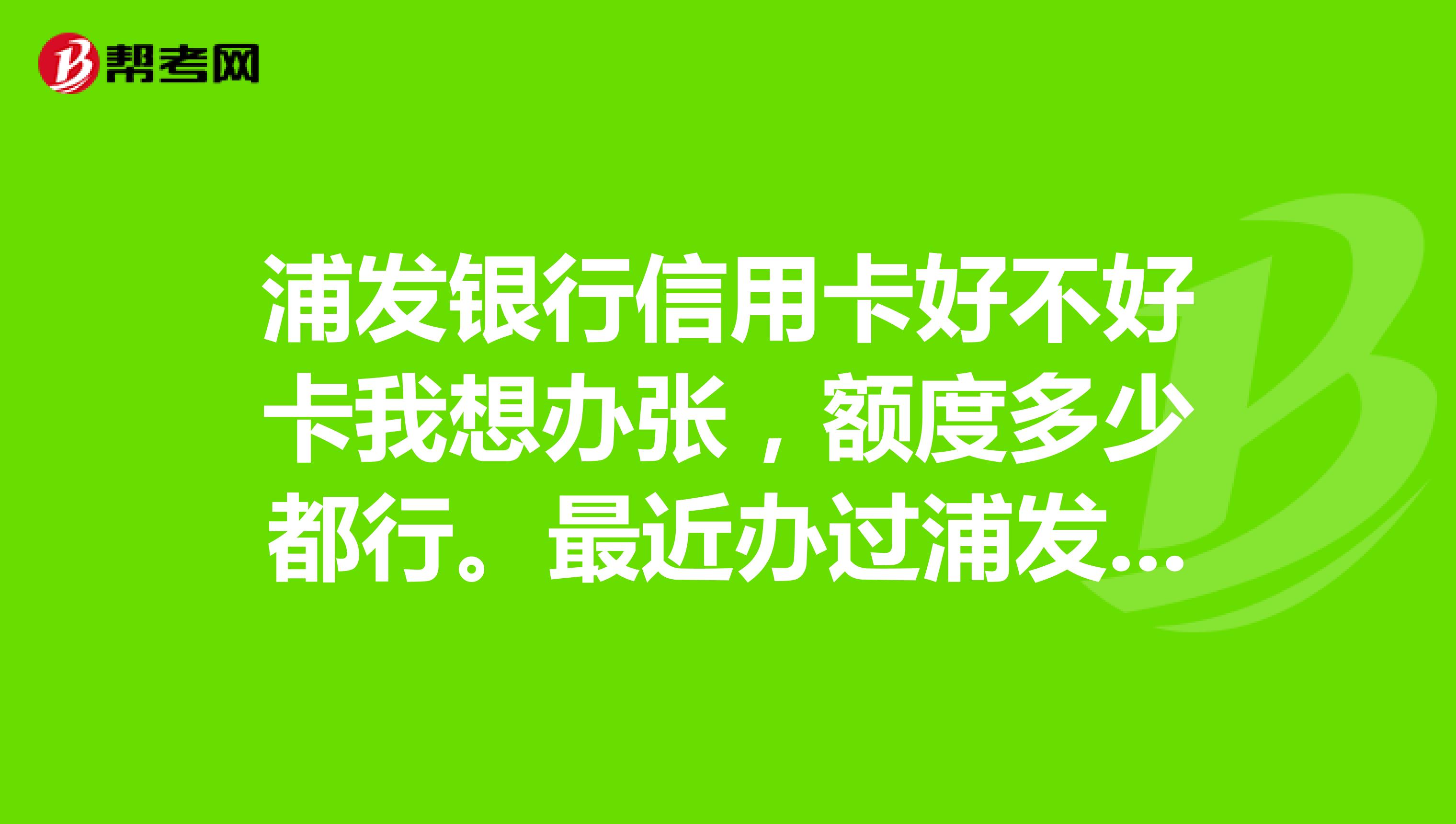 浦发银行信用卡好不好卡我想办张，额度多少都行。最近办过浦发卡的来帮帮忙