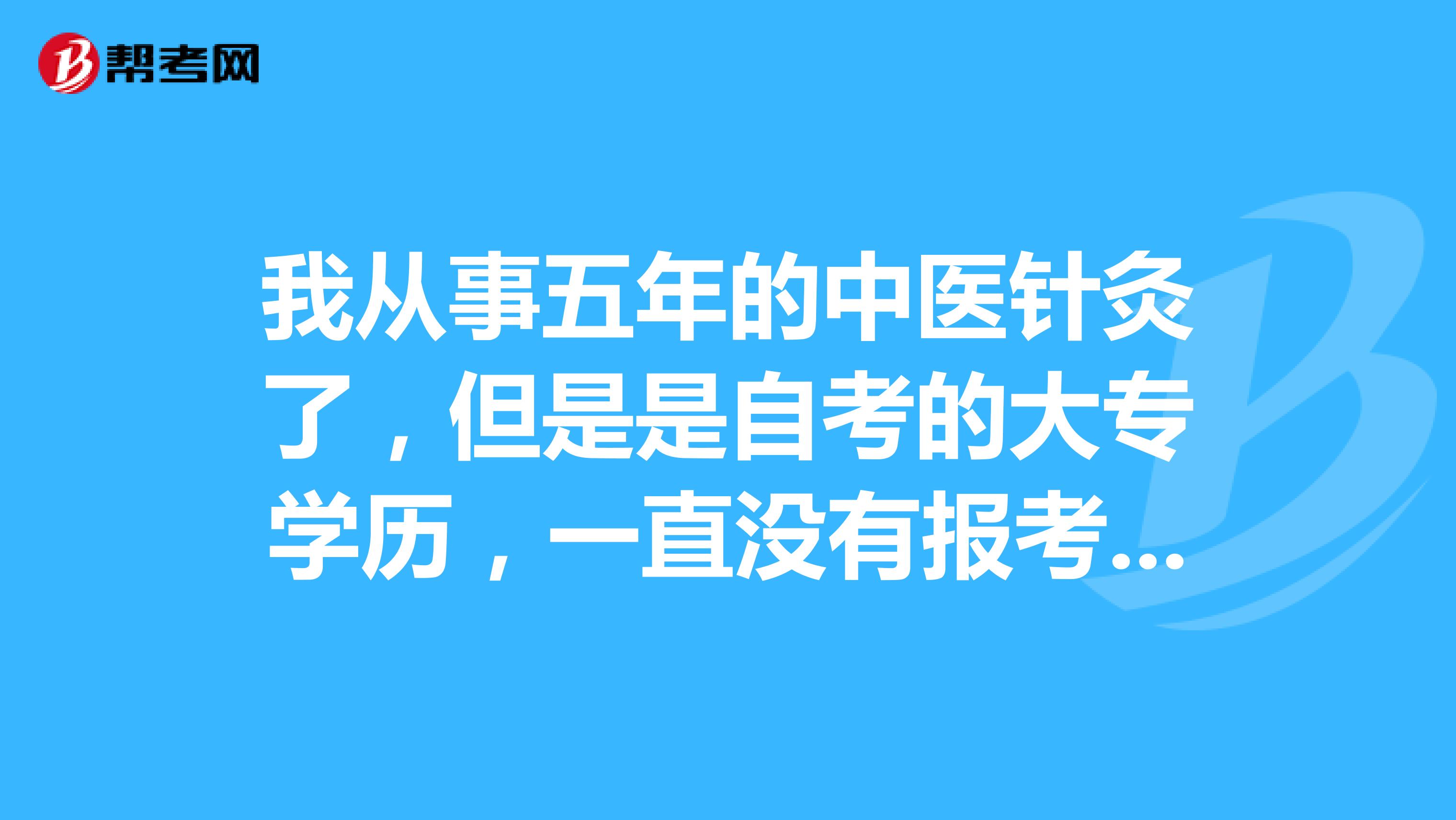 我从事五年的中医针灸了，但是是自考的大专学历，一直没有报考，担心自己不符合条件，有哪个大神知道条件的说一下，帮帮忙，谢谢啦