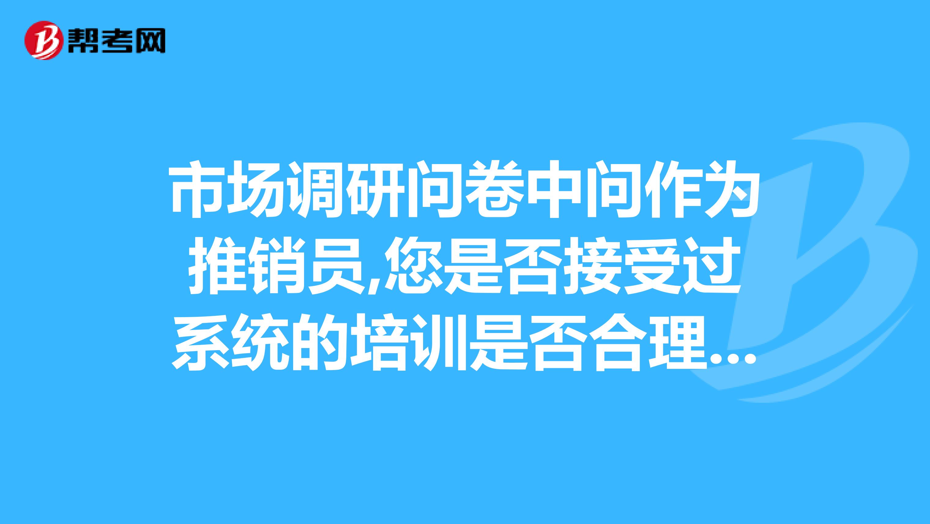 市场调研问卷中问作为推销员,您是否接受过系统的培训是否合理为什么