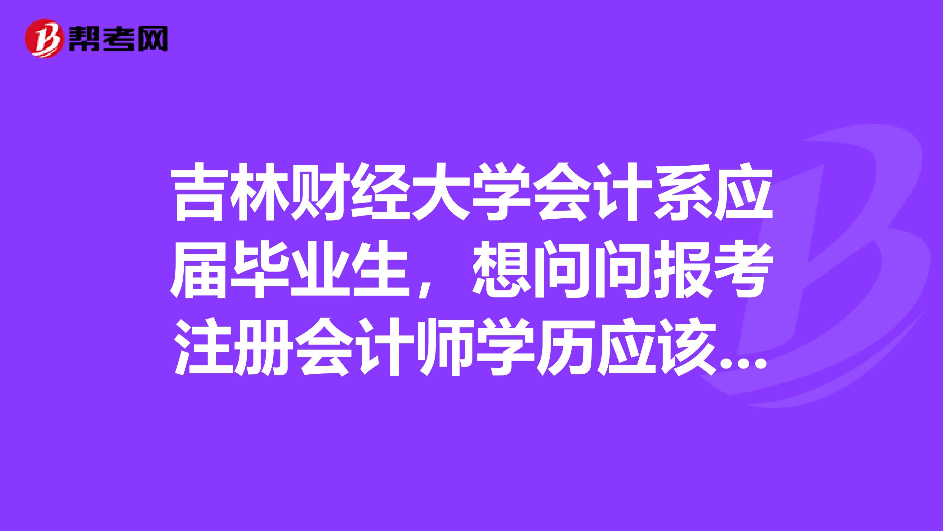 吉林財(cái)經(jīng)大學(xué)會(huì)計(jì)系應(yīng)屆畢業(yè)生，想問問報(bào)考注冊會(huì)計(jì)師學(xué)歷應(yīng)該怎么填呢？