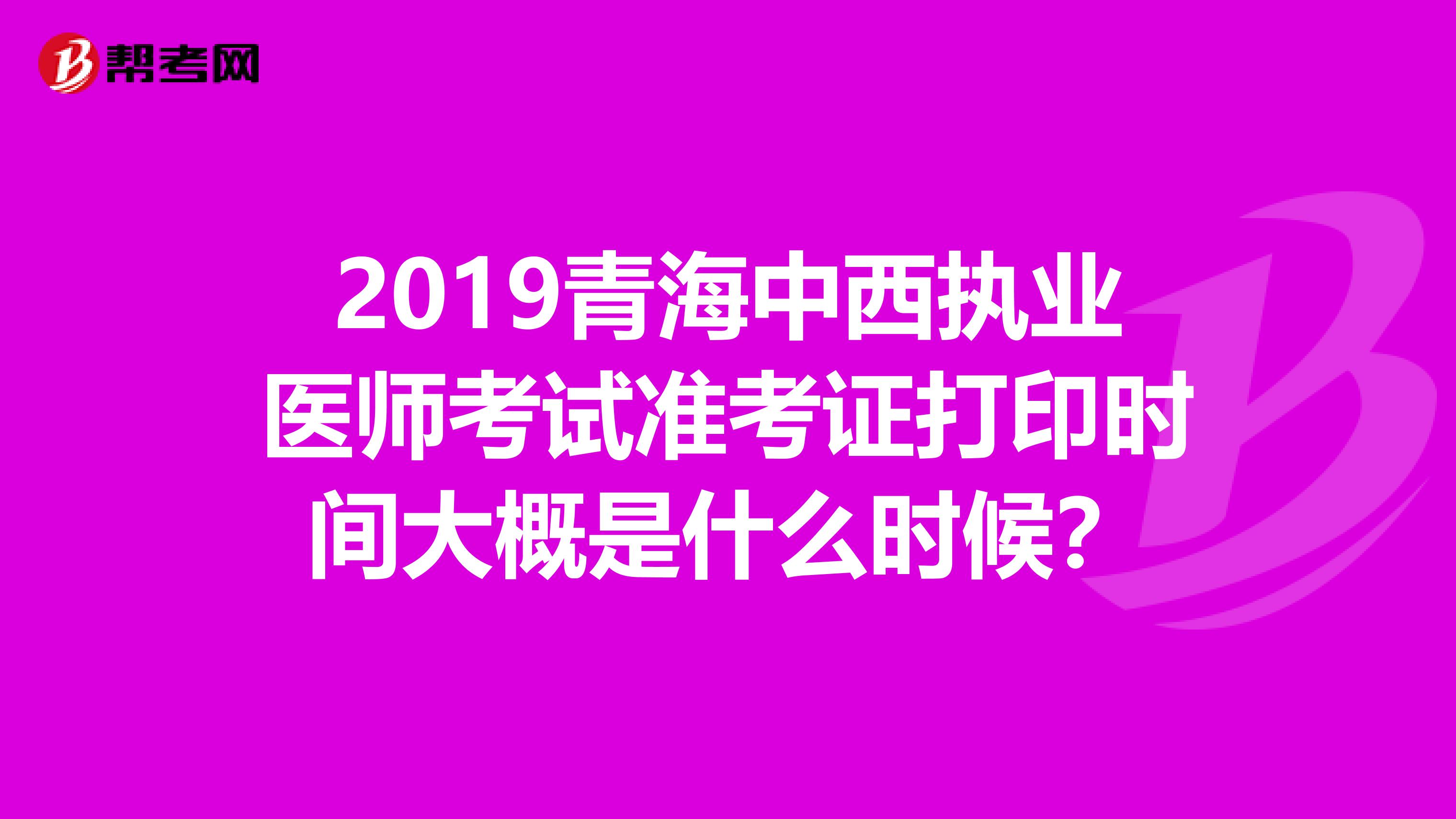 2019青海中西执业医师考试准考证打印时间大概是什么时候?