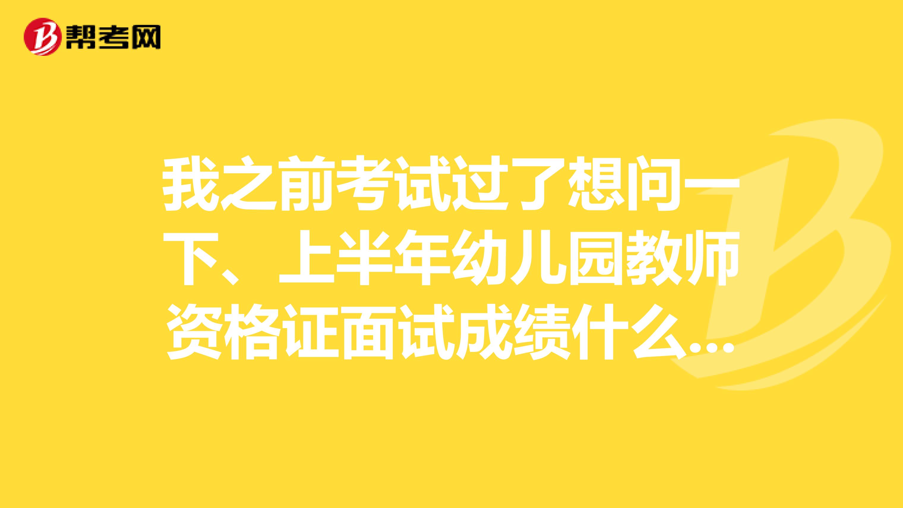 我之前考试过了想问一下、上半年幼儿园教师资格证面试成绩什么时候可以查询