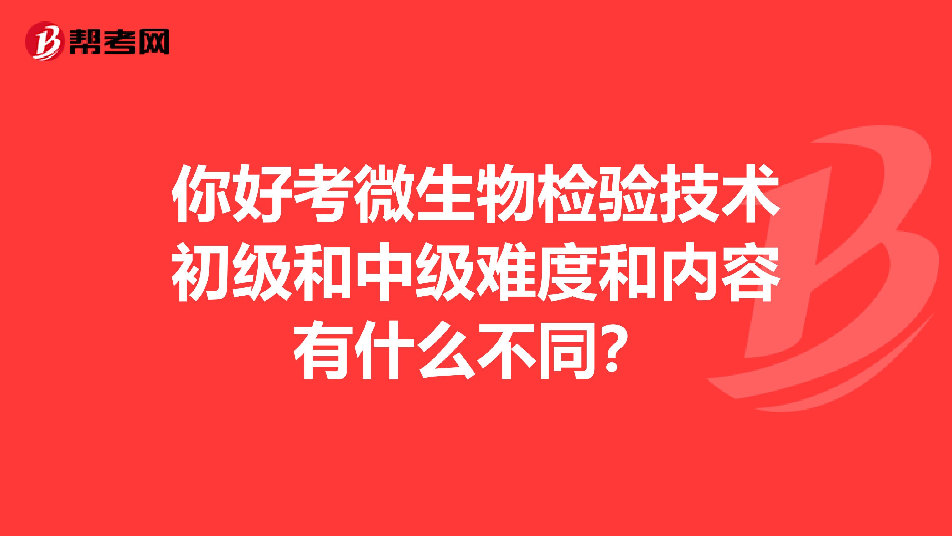 你好考微生物检验技术初级和中级难度和内容有什么不同?