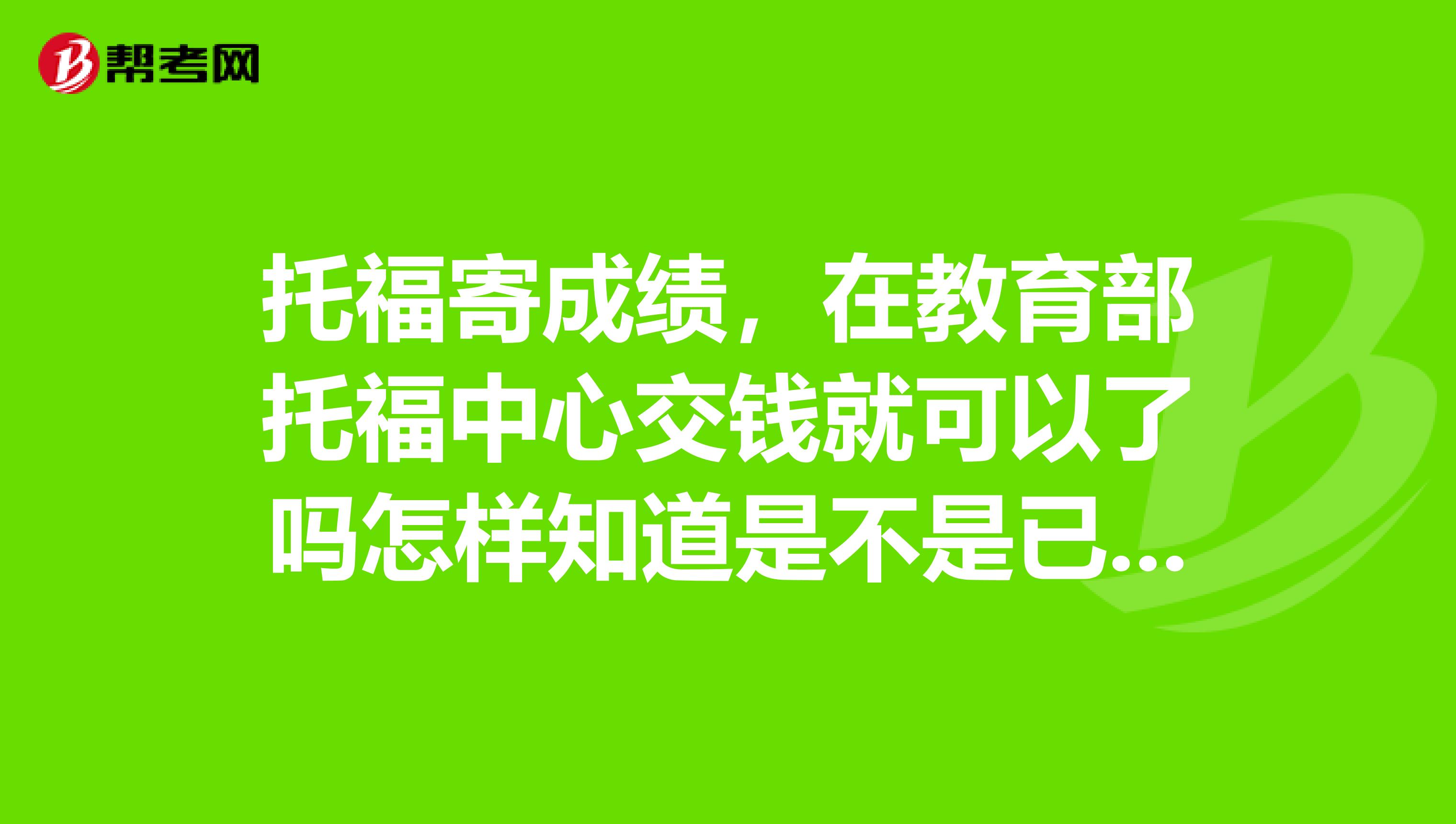托福寄成绩,在教育部托福中心交钱就可以了吗怎样知道是不是已经寄出去了呢急急急