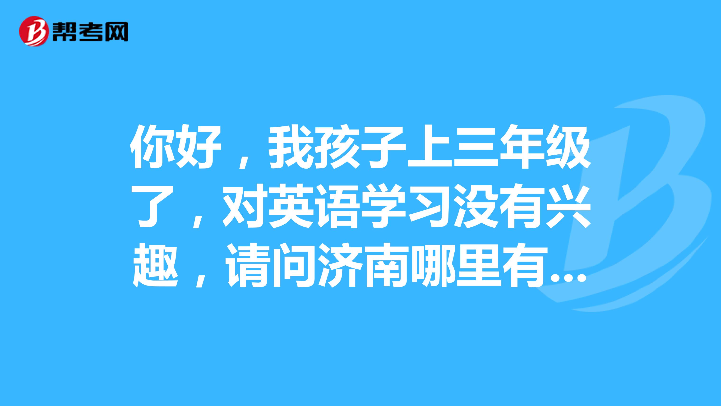 你好,我孩子上三年級了,對英語學習沒有興趣,請問濟南哪裡有比較好的