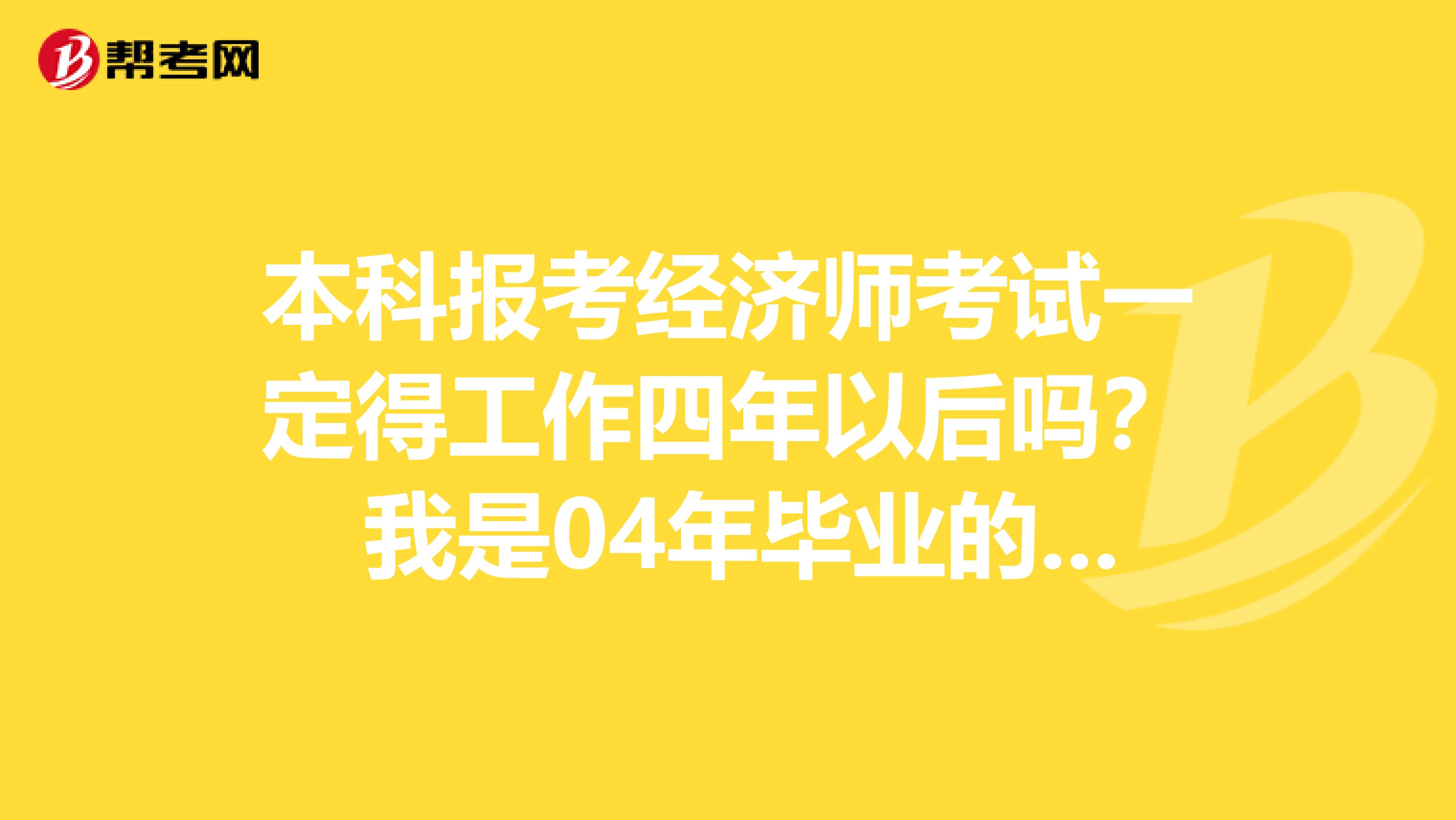 本科报考经济师考试一定得工作四年以后吗? 我是04年毕业的本科,想考中级,但工作没满四年,能考吗?