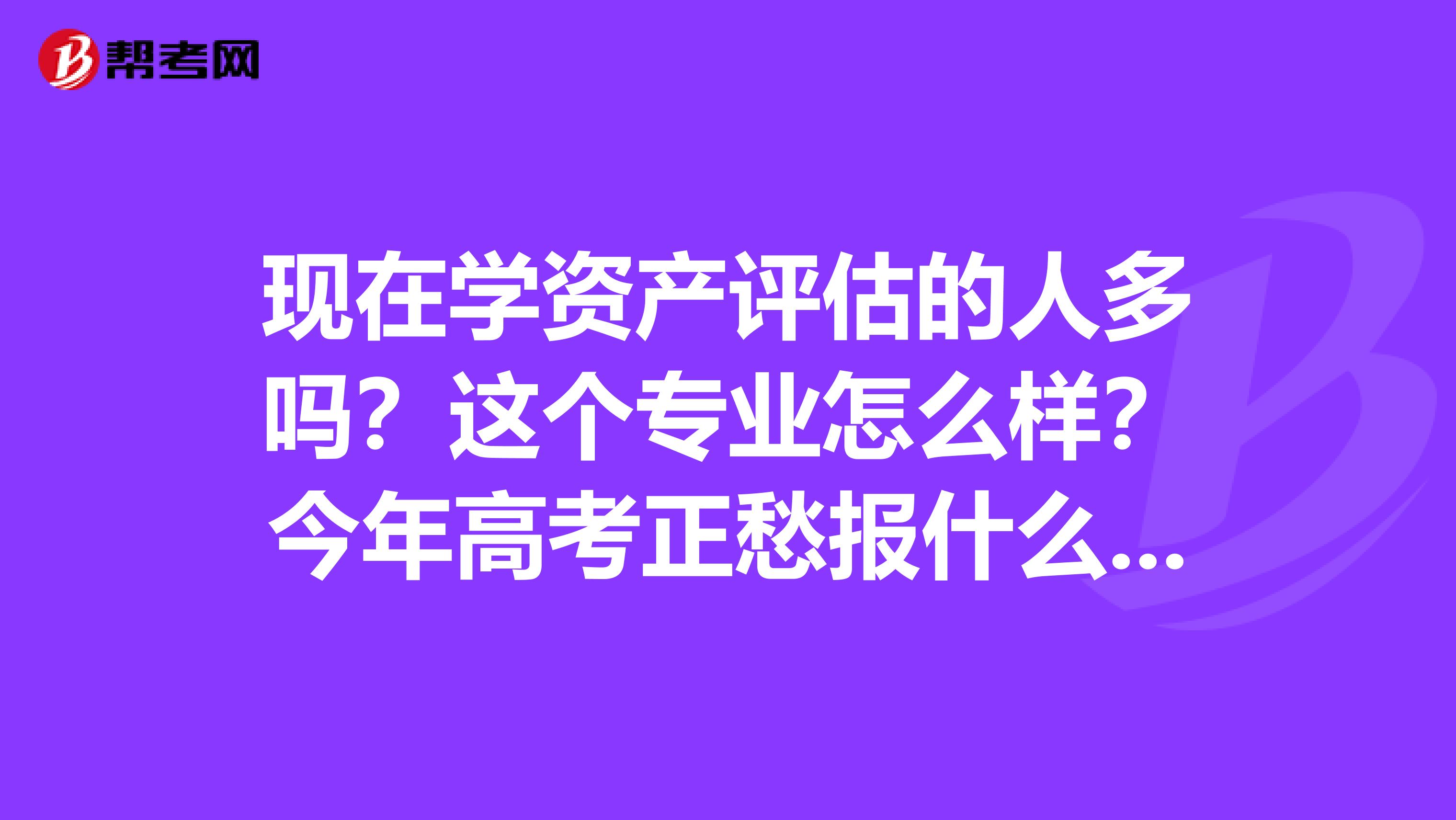 现在学资产评估的人多吗?这个专业怎么样?今年高考正愁报什么专业呢,麻烦知情人士帮帮忙,谢谢