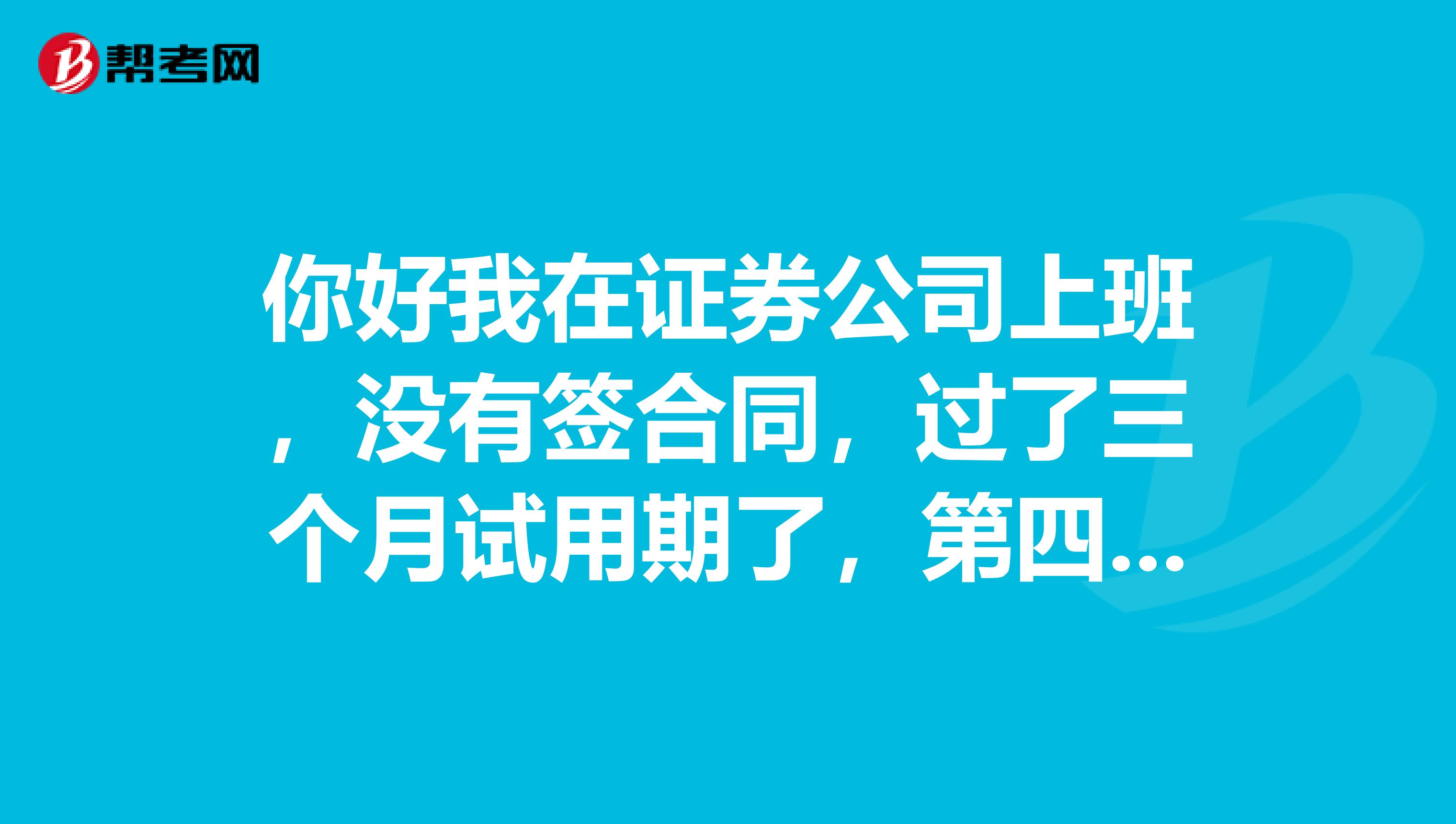 你好我在证券公司上班，没有签合同，过了三个月试用期了，第四五月上了两个月班，没有业绩，