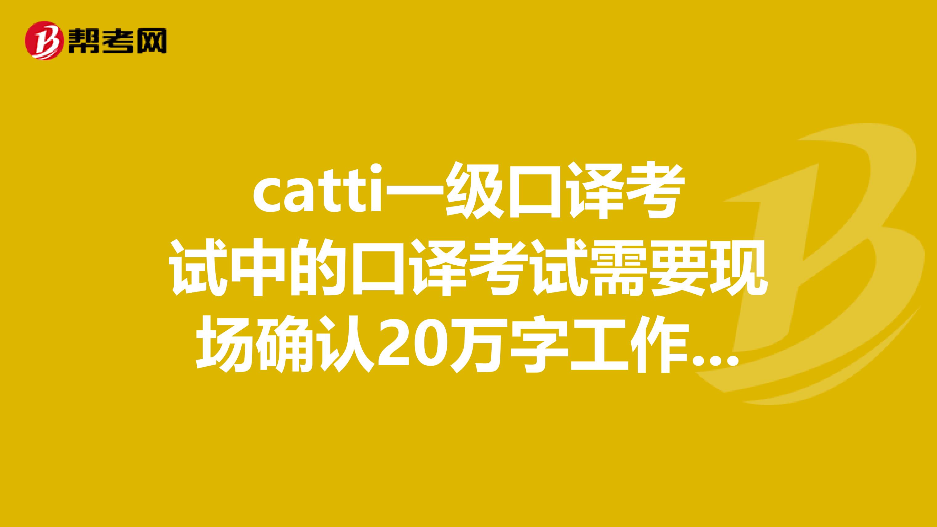 catti一级口译考试中的口译考试需要现场确认20万字工作量和获得catti二级证书后之后，再五年本科翻译工作经验才能考吗？