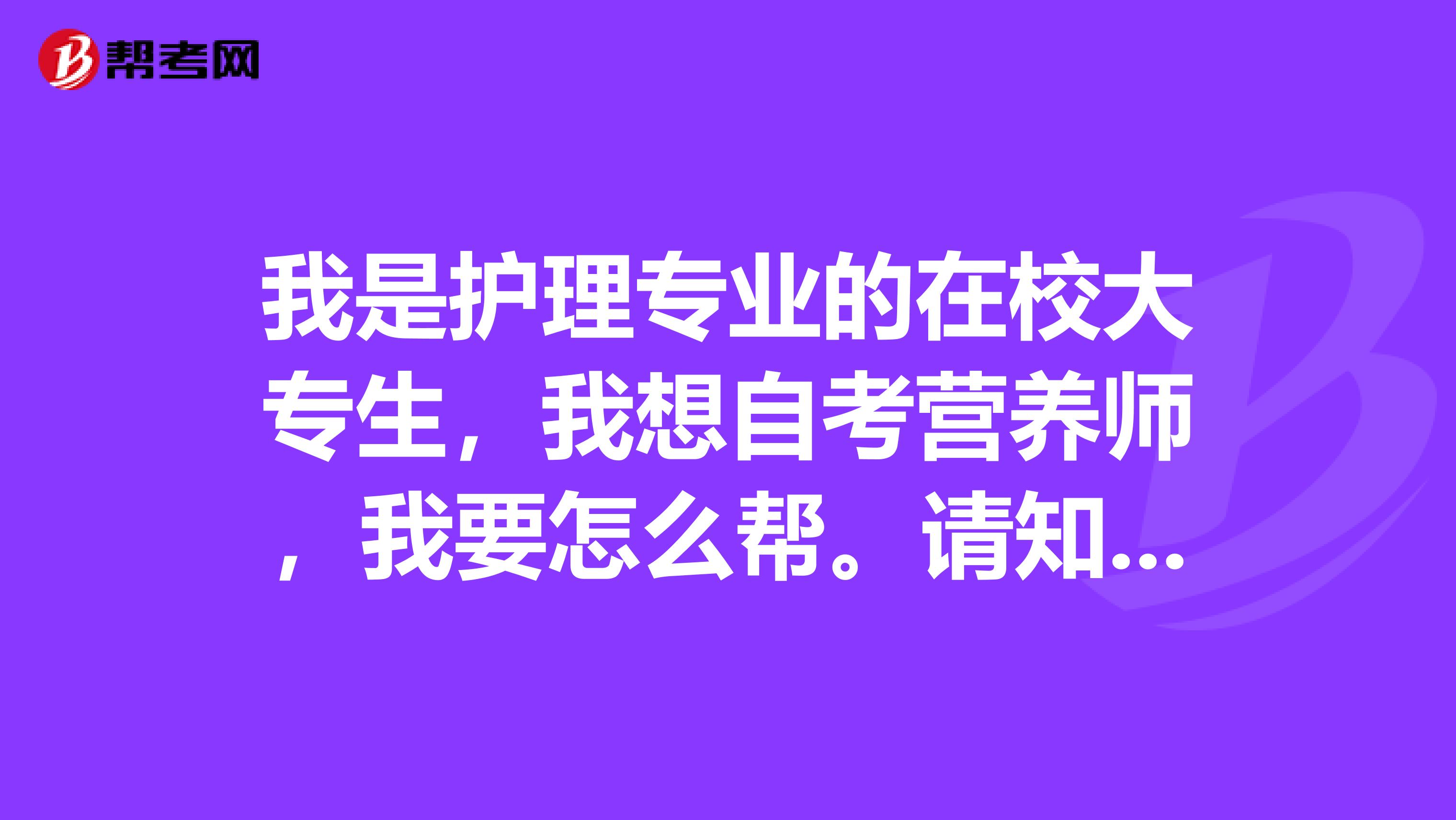我是護(hù)理專(zhuān)業(yè)的在校大專(zhuān)生，我想自考營(yíng)養(yǎng)師，我要怎么幫。請(qǐng)知道的朋友給我一些建議和相關(guān)的知識(shí)。謝謝