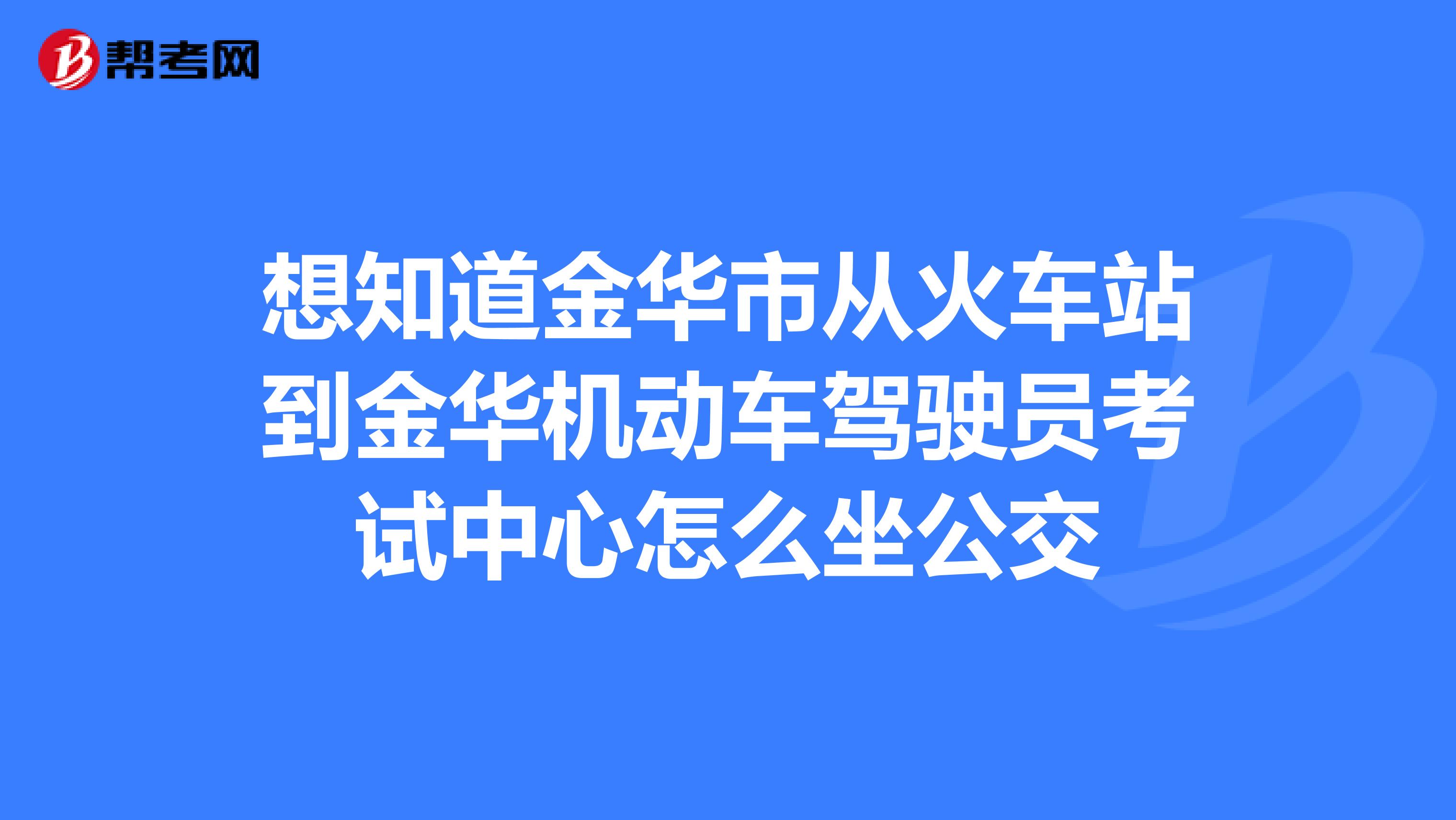 想知道金华市从火车站到金华机动车驾驶员考试中心怎么坐公交