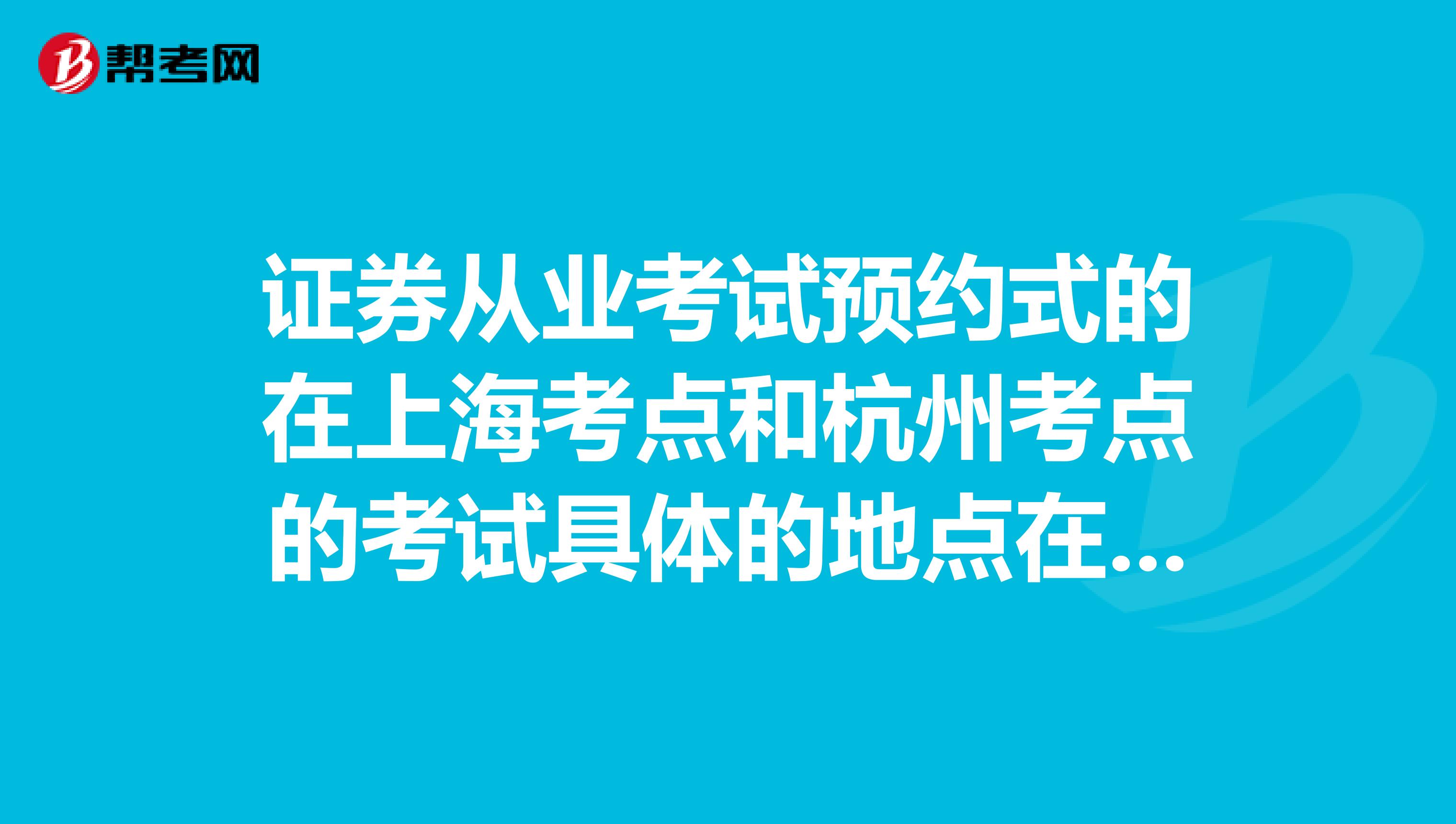 证券从业考试预约式的在上海考点和杭州考点的考试具体的地点在哪里呀