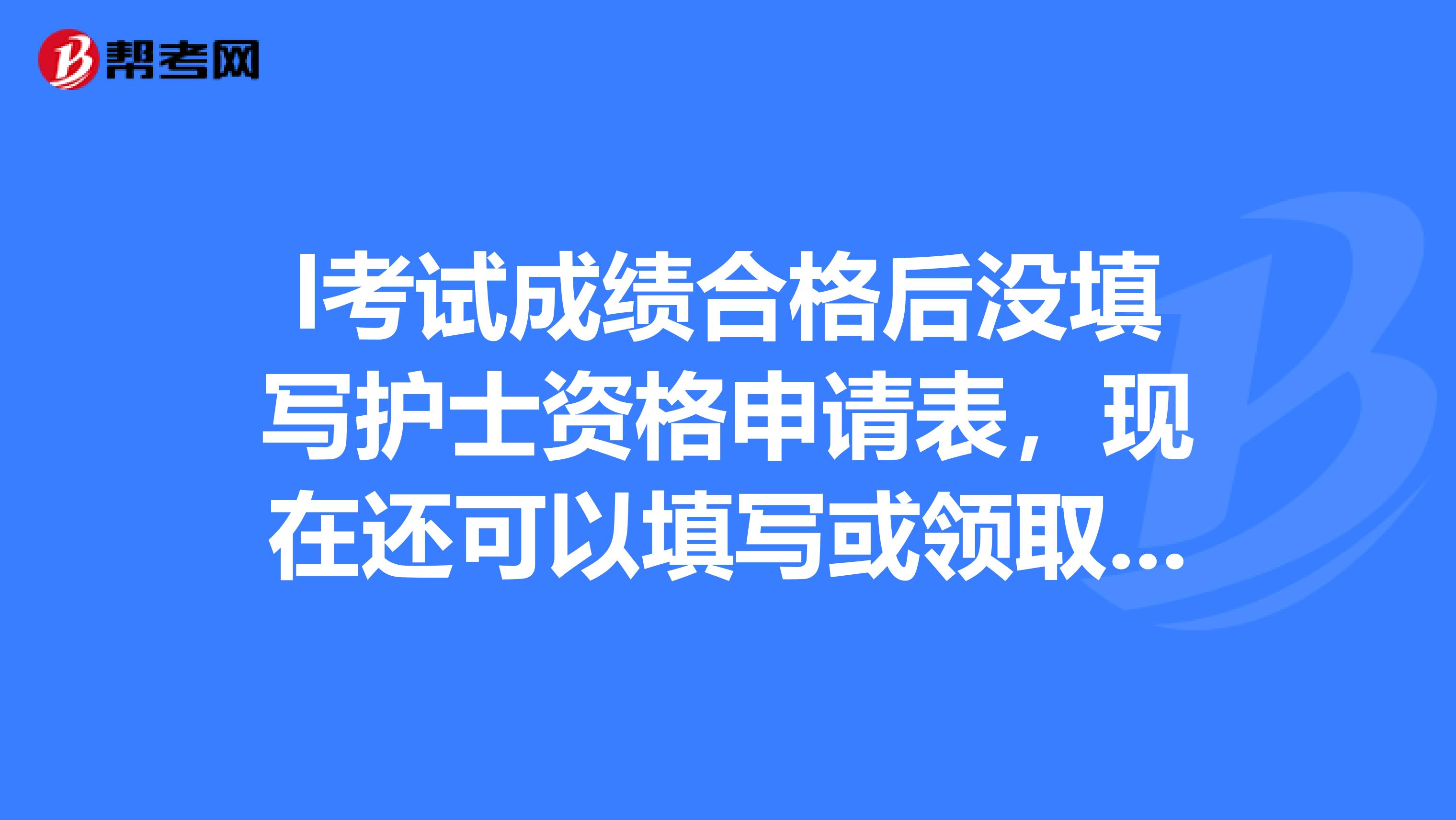 l考试成绩合格后没填写护士资格申请表,现在还可以填写或领取护士证吗,着急,,谢谢