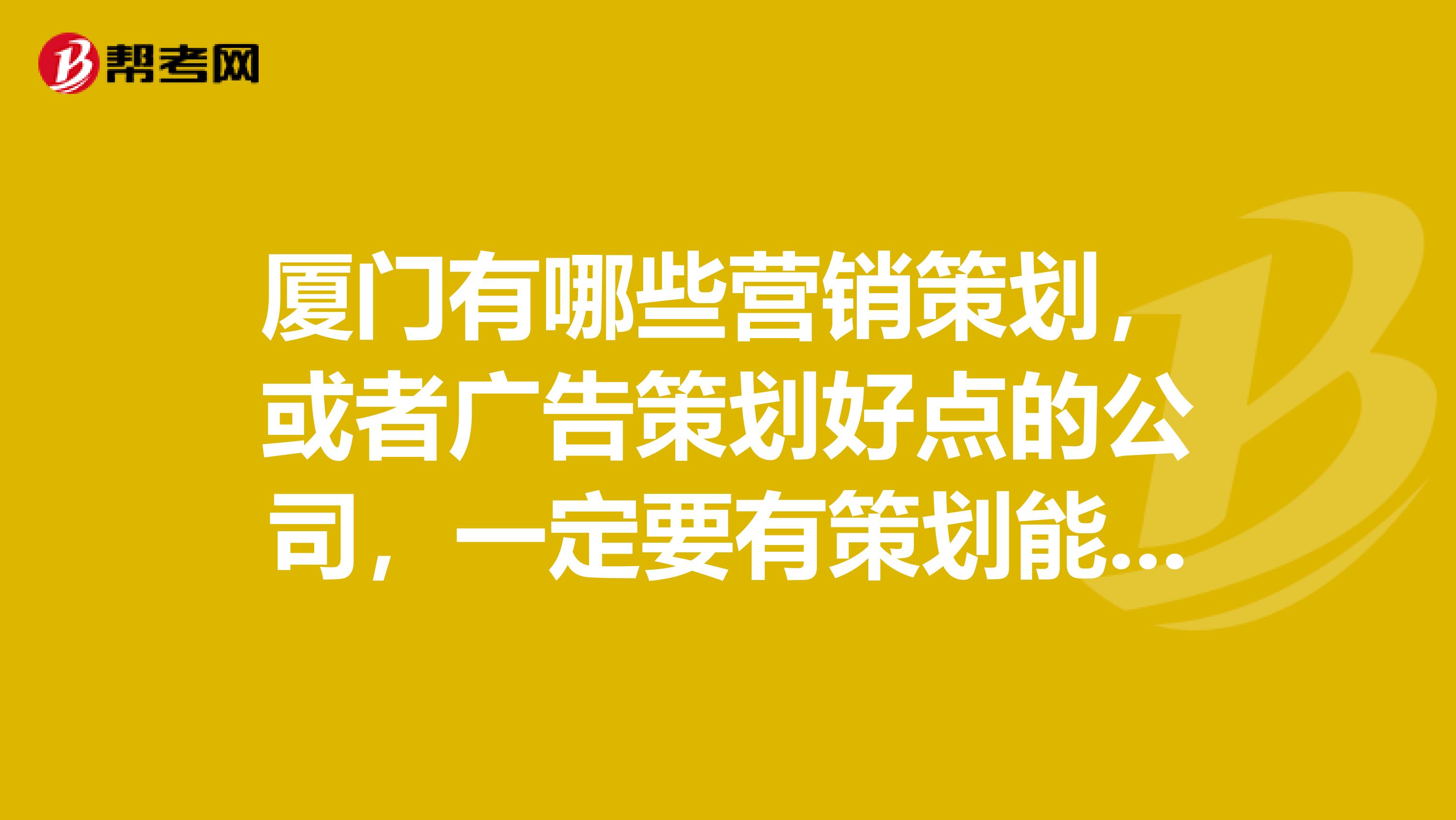 厦门有哪些营销策划,或者广告策划好点的公司,一定要有策划能力的,三脚猫的不要介绍,谢谢