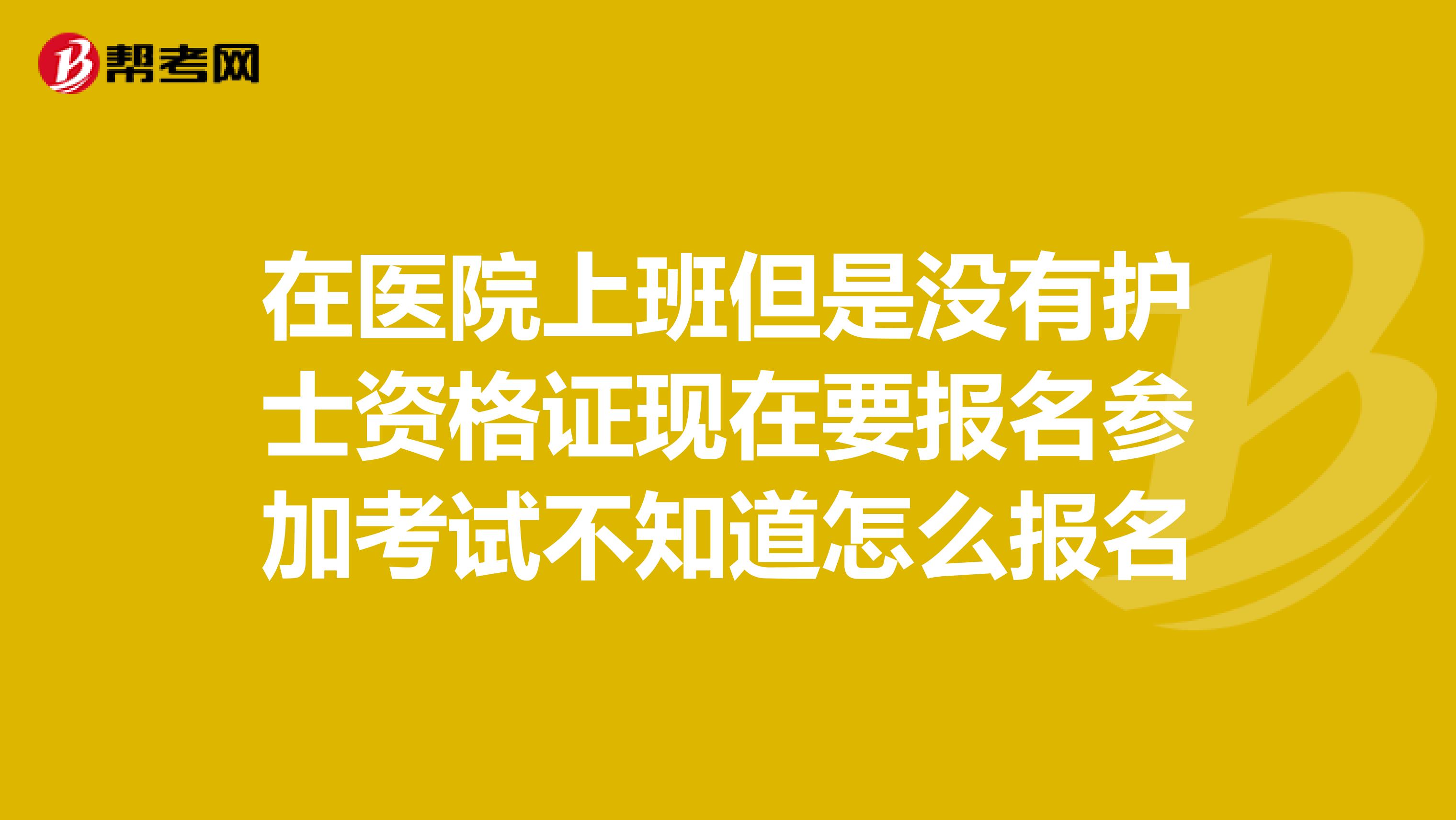 在医院上班但是没有护士资格证现在要报名参加考试不知道怎么报名