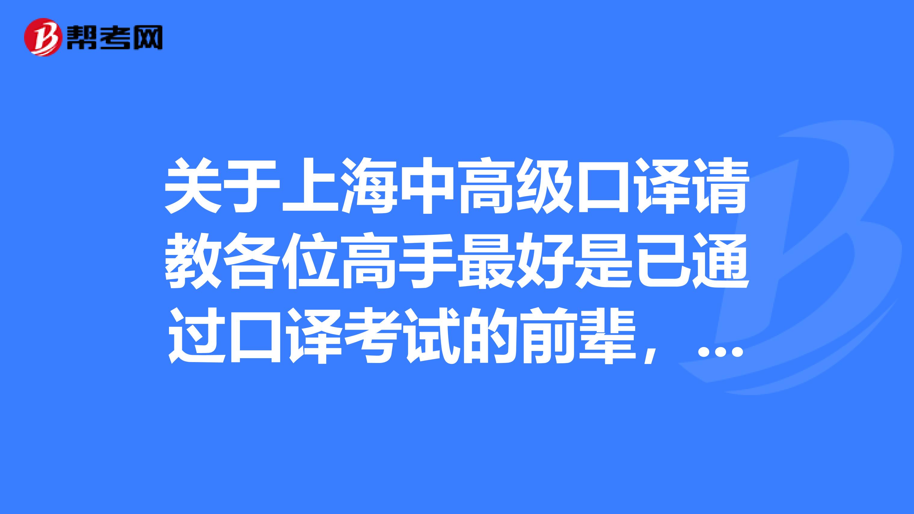 关于上海中高级口译请教各位高手最好是已通过口译考试的前辈,不胜感激