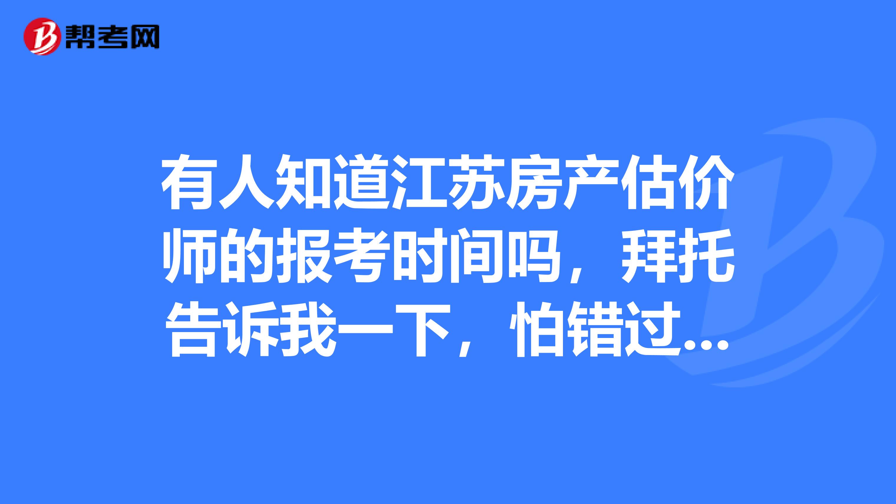 有人知道江苏房产估价师的报考时间吗，拜托告诉我一下，怕错过报名时间