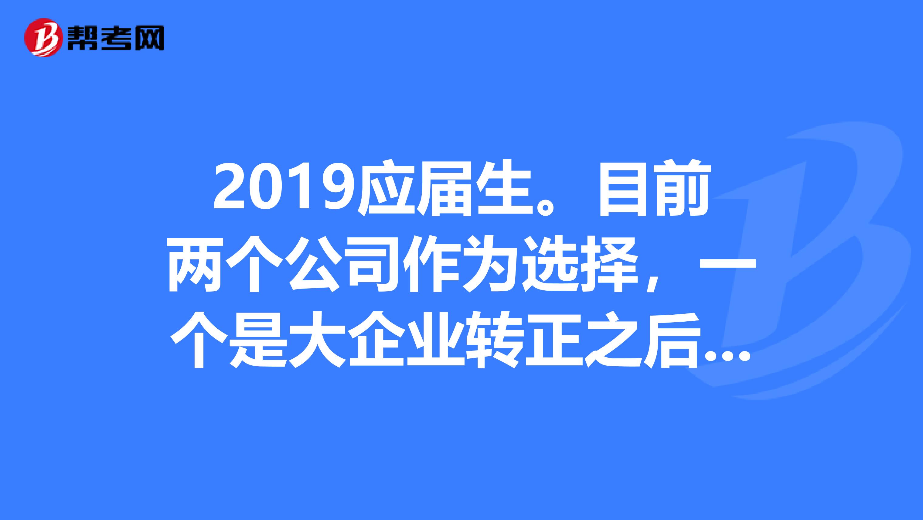 2019应届生。目前两个公司作为选择,一个是大企业转正之后待遇是很好,但是拿了毕业证才能转正,但是这半年实习期工资很低,按天算,离家还很远还得租房子另一个是一个中小型的企业,待遇一般没什么上升空间,但目前肯定比那个大企业的实习期强,还包住,也算稳定。我该怎么选择?